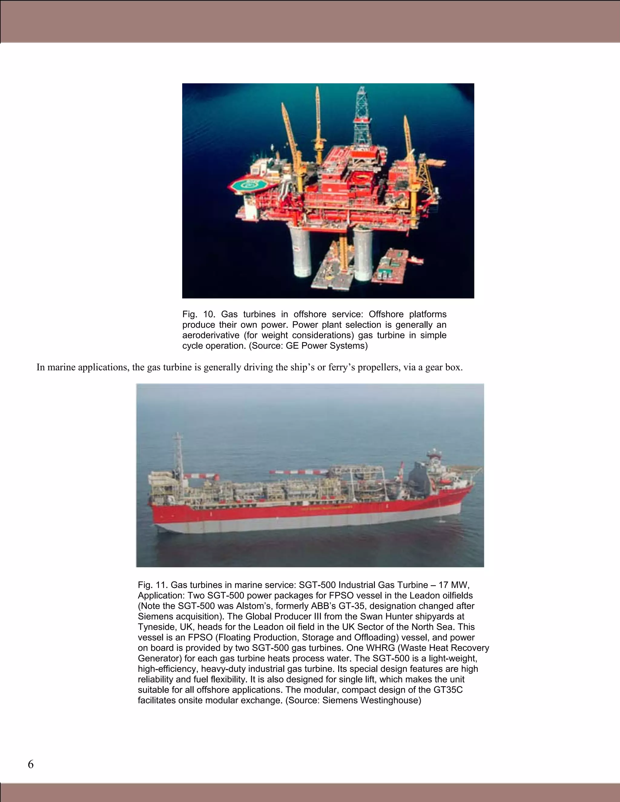 6
Fig. 10. Gas turbines in offshore service: Offshore platforms
produce their own power. Power plant selection is generally an
aeroderivative (for weight considerations) gas turbine in simple
cycle operation. (Source: GE Power Systems)
In marine applications, the gas turbine is generally driving the ship’s or ferry’s propellers, via a gear box.
Fig. 11. Gas turbines in marine service: SGT-500 Industrial Gas Turbine – 17 MW,
Application: Two SGT-500 power packages for FPSO vessel in the Leadon oilfields
(Note the SGT-500 was Alstom’s, formerly ABB’s GT-35, designation changed after
Siemens acquisition). The Global Producer III from the Swan Hunter shipyards at
Tyneside, UK, heads for the Leadon oil field in the UK Sector of the North Sea. This
vessel is an FPSO (Floating Production, Storage and Offloading) vessel, and power
on board is provided by two SGT-500 gas turbines. One WHRG (Waste Heat Recovery
Generator) for each gas turbine heats process water. The SGT-500 is a light-weight,
high-efficiency, heavy-duty industrial gas turbine. Its special design features are high
reliability and fuel flexibility. It is also designed for single lift, which makes the unit
suitable for all offshore applications. The modular, compact design of the GT35C
facilitates onsite modular exchange. (Source: Siemens Westinghouse)
1.1 Gas Turbines in Simple Cycle and Combined Cycle Applications
 