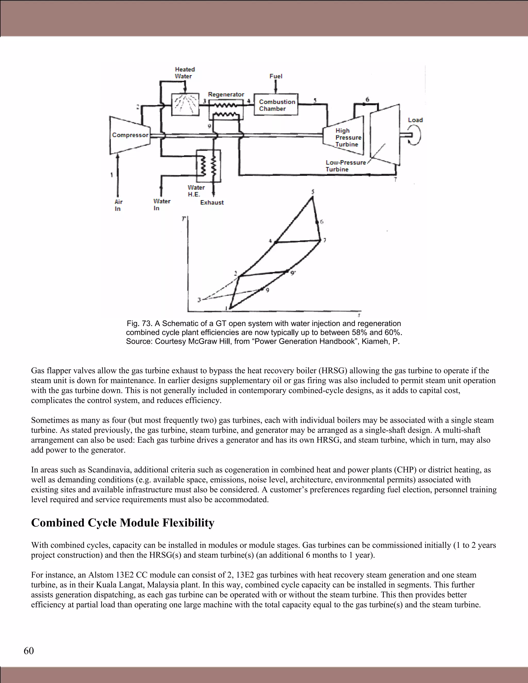 60
Fig. 73. A Schematic of a GT open system with water injection and regeneration
combined cycle plant efficiencies are now typically up to between 58% and 60%.
Source: Courtesy McGraw Hill, from “Power Generation Handbook”, Kiameh, P.
Gas flapper valves allow the gas turbine exhaust to bypass the heat recovery boiler (HRSG) allowing the gas turbine to operate if the
steam unit is down for maintenance. In earlier designs supplementary oil or gas firing was also included to permit steam unit operation
with the gas turbine down. This is not generally included in contemporary combined-cycle designs, as it adds to capital cost,
complicates the control system, and reduces efficiency.
Sometimes as many as four (but most frequently two) gas turbines, each with individual boilers may be associated with a single steam
turbine. As stated previously, the gas turbine, steam turbine, and generator may be arranged as a single-shaft design. A multi-shaft
arrangement can also be used: Each gas turbine drives a generator and has its own HRSG, and steam turbine, which in turn, may also
add power to the generator.
In areas such as Scandinavia, additional criteria such as cogeneration in combined heat and power plants (CHP) or district heating, as
well as demanding conditions (e.g. available space, emissions, noise level, architecture, environmental permits) associated with
existing sites and available infrastructure must also be considered. A customer’s preferences regarding fuel election, personnel training
level required and service requirements must also be accommodated.
Combined Cycle Module Flexibility
With combined cycles, capacity can be installed in modules or module stages. Gas turbines can be commissioned initially (1 to 2 years
project construction) and then the HRSG(s) and steam turbine(s) (an additional 6 months to 1 year).
For instance, an Alstom 13E2 CC module can consist of 2, 13E2 gas turbines with heat recovery steam generation and one steam
turbine, as in their Kuala Langat, Malaysia plant. In this way, combined cycle capacity can be installed in segments. This further
assists generation dispatching, as each gas turbine can be operated with or without the steam turbine. This then provides better
efficiency at partial load than operating one large machine with the total capacity equal to the gas turbine(s) and the steam turbine.
1.1 Gas Turbines in Simple Cycle and Combined Cycle Applications
 