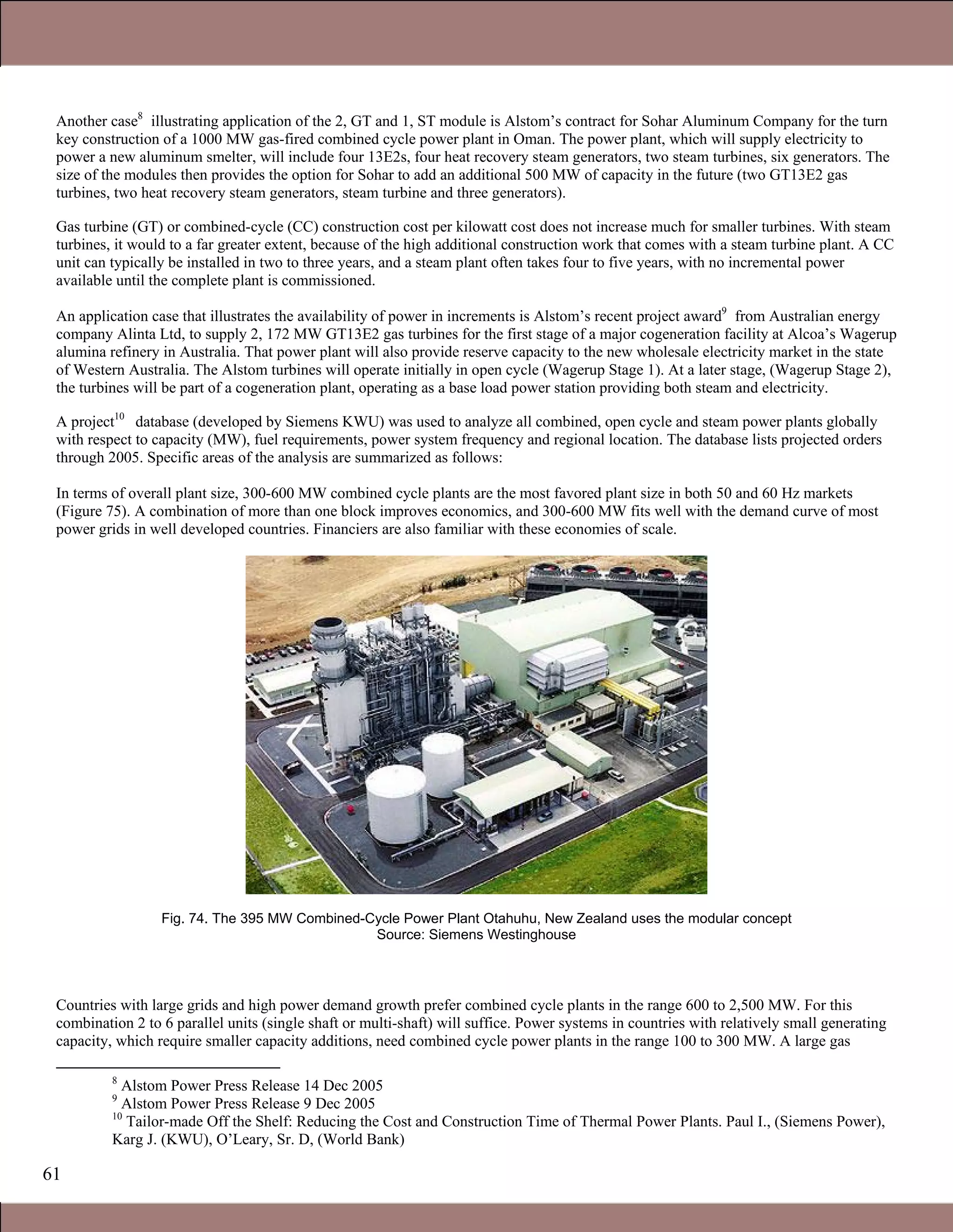 61
Another case88
illustrating application of the 2, GT and 1, ST module is Alstom’s contract for Sohar Aluminum Company for the turn
key construction of a 1000 MW gas-fired combined cycle power plant in Oman. The power plant, which will supply electricity to
power a new aluminum smelter, will include four 13E2s, four heat recovery steam generators, two steam turbines, six generators. The
size of the modules then provides the option for Sohar to add an additional 500 MW of capacity in the future (two GT13E2 gas
turbines, two heat recovery steam generators, steam turbine and three generators).
Gas turbine (GT) or combined-cycle (CC) construction cost per kilowatt cost does not increase much for smaller turbines. With steam
turbines, it would to a far greater extent, because of the high additional construction work that comes with a steam turbine plant. A CC
unit can typically be installed in two to three years, and a steam plant often takes four to five years, with no incremental power
available until the complete plant is commissioned.
An application case that illustrates the availability of power in increments is Alstom’s recent project award99
from Australian energy
company Alinta Ltd, to supply 2, 172 MW GT13E2 gas turbines for the first stage of a major cogeneration facility at Alcoa’s Wagerup
alumina refinery in Australia. That power plant will also provide reserve capacity to the new wholesale electricity market in the state
of Western Australia. The Alstom turbines will operate initially in open cycle (Wagerup Stage 1). At a later stage, (Wagerup Stage 2),
the turbines will be part of a cogeneration plant, operating as a base load power station providing both steam and electricity.
A project1010
database (developed by Siemens KWU) was used to analyze all combined, open cycle and steam power plants globally
with respect to capacity (MW), fuel requirements, power system frequency and regional location. The database lists projected orders
through 2005. Specific areas of the analysis are summarized as follows:
In terms of overall plant size, 300-600 MW combined cycle plants are the most favored plant size in both 50 and 60 Hz markets
(Figure 75). A combination of more than one block improves economics, and 300-600 MW fits well with the demand curve of most
power grids in well developed countries. Financiers are also familiar with these economies of scale.
Fig. 74. The 395 MW Combined-Cycle Power Plant Otahuhu, New Zealand uses the modular concept
Source: Siemens Westinghouse
Countries with large grids and high power demand growth prefer combined cycle plants in the range 600 to 2,500 MW. For this
combination 2 to 6 parallel units (single shaft or multi-shaft) will suffice. Power systems in countries with relatively small generating
capacity, which require smaller capacity additions, need combined cycle power plants in the range 100 to 300 MW. A large gas
8
Alstom Power Press Release 14 Dec 2005
9
Alstom Power Press Release 9 Dec 2005
10
Tailor-made Off the Shelf: Reducing the Cost and Construction Time of Thermal Power Plants. Paul I., (Siemens Power),
Karg J. (KWU), O’Leary, Sr. D, (World Bank)
Claire Soares
 