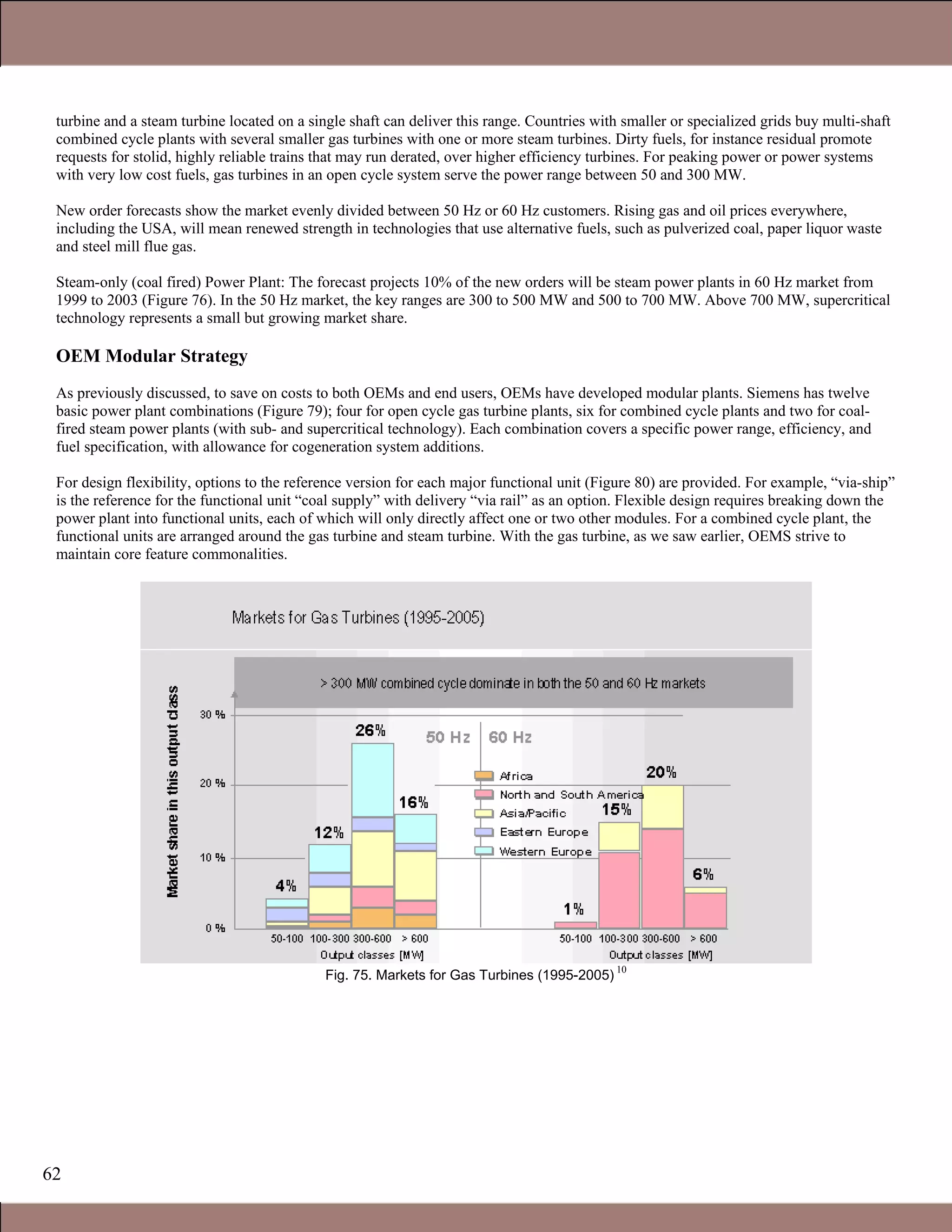 62
turbine and a steam turbine located on a single shaft can deliver this range. Countries with smaller or specialized grids buy multi-shaft
combined cycle plants with several smaller gas turbines with one or more steam turbines. Dirty fuels, for instance residual promote
requests for stolid, highly reliable trains that may run derated, over higher efficiency turbines. For peaking power or power systems
with very low cost fuels, gas turbines in an open cycle system serve the power range between 50 and 300 MW.
New order forecasts show the market evenly divided between 50 Hz or 60 Hz customers. Rising gas and oil prices everywhere,
including the USA, will mean renewed strength in technologies that use alternative fuels, such as pulverized coal, paper liquor waste
and steel mill flue gas.
Steam-only (coal fired) Power Plant: The forecast projects 10% of the new orders will be steam power plants in 60 Hz market from
1999 to 2003 (Figure 76). In the 50 Hz market, the key ranges are 300 to 500 MW and 500 to 700 MW. Above 700 MW, supercritical
technology represents a small but growing market share.
OEM Modular Strategy
As previously discussed, to save on costs to both OEMs and end users, OEMs have developed modular plants. Siemens has twelve
basic power plant combinations (Figure 79); four for open cycle gas turbine plants, six for combined cycle plants and two for coal-
fired steam power plants (with sub- and supercritical technology). Each combination covers a specific power range, efficiency, and
fuel specification, with allowance for cogeneration system additions.
For design flexibility, options to the reference version for each major functional unit (Figure 80) are provided. For example, “via-ship”
is the reference for the functional unit “coal supply” with delivery “via rail” as an option. Flexible design requires breaking down the
power plant into functional units, each of which will only directly affect one or two other modules. For a combined cycle plant, the
functional units are arranged around the gas turbine and steam turbine. With the gas turbine, as we saw earlier, OEMS strive to
maintain core feature commonalities.
Fig. 75. Markets for Gas Turbines (1995-2005)
10
1.1 Gas Turbines in Simple Cycle and Combined Cycle Applications
 