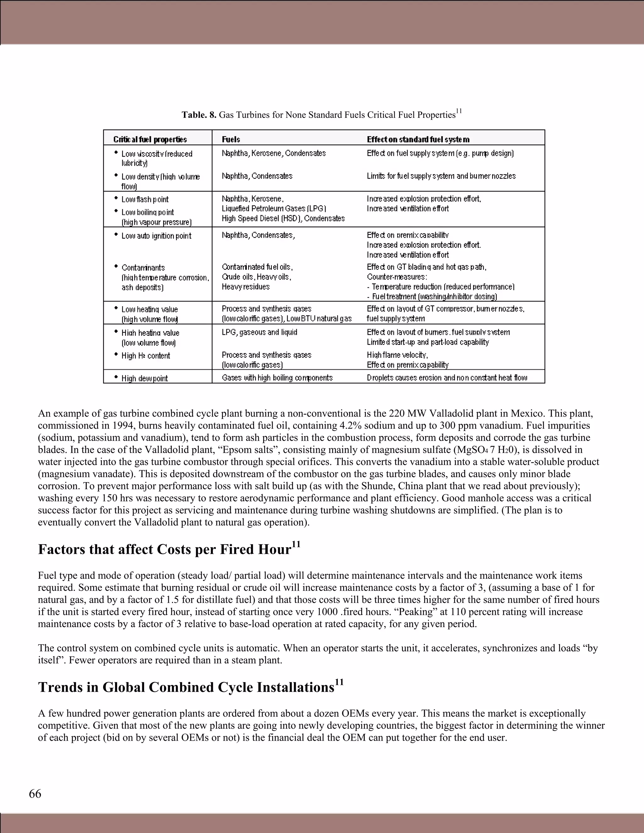 66
Table. 8. Gas Turbines for None Standard Fuels Critical Fuel Properties
11
An example of gas turbine combined cycle plant burning a non-conventional is the 220 MW Valladolid plant in Mexico. This plant,
commissioned in 1994, burns heavily contaminated fuel oil, containing 4.2% sodium and up to 300 ppm vanadium. Fuel impurities
(sodium, potassium and vanadium), tend to form ash particles in the combustion process, form deposits and corrode the gas turbine
blades. In the case of the Valladolid plant, “Epsom salts”, consisting mainly of magnesium sulfate (MgSO4 7 H20), is dissolved in
water injected into the gas turbine combustor through special orifices. This converts the vanadium into a stable water-soluble product
(magnesium vanadate). This is deposited downstream of the combustor on the gas turbine blades, and causes only minor blade
corrosion. To prevent major performance loss with salt build up (as with the Shunde, China plant that we read about previously);
washing every 150 hrs was necessary to restore aerodynamic performance and plant efficiency. Good manhole access was a critical
success factor for this project as servicing and maintenance during turbine washing shutdowns are simplified. (The plan is to
eventually convert the Valladolid plant to natural gas operation).
Factors that affect Costs per Fired Hour11
Fuel type and mode of operation (steady load/ partial load) will determine maintenance intervals and the maintenance work items
required. Some estimate that burning residual or crude oil will increase maintenance costs by a factor of 3, (assuming a base of 1 for
natural gas, and by a factor of 1.5 for distillate fuel) and that those costs will be three times higher for the same number of fired hours
if the unit is started every fired hour, instead of starting once very 1000 .fired hours. “Peaking” at 110 percent rating will increase
maintenance costs by a factor of 3 relative to base-load operation at rated capacity, for any given period.
The control system on combined cycle units is automatic. When an operator starts the unit, it accelerates, synchronizes and loads “by
itself”. Fewer operators are required than in a steam plant.
Trends in Global Combined Cycle Installations11
A few hundred power generation plants are ordered from about a dozen OEMs every year. This means the market is exceptionally
competitive. Given that most of the new plants are going into newly developing countries, the biggest factor in determining the winner
of each project (bid on by several OEMs or not) is the financial deal the OEM can put together for the end user.
1.1 Gas Turbines in Simple Cycle and Combined Cycle Applications
 