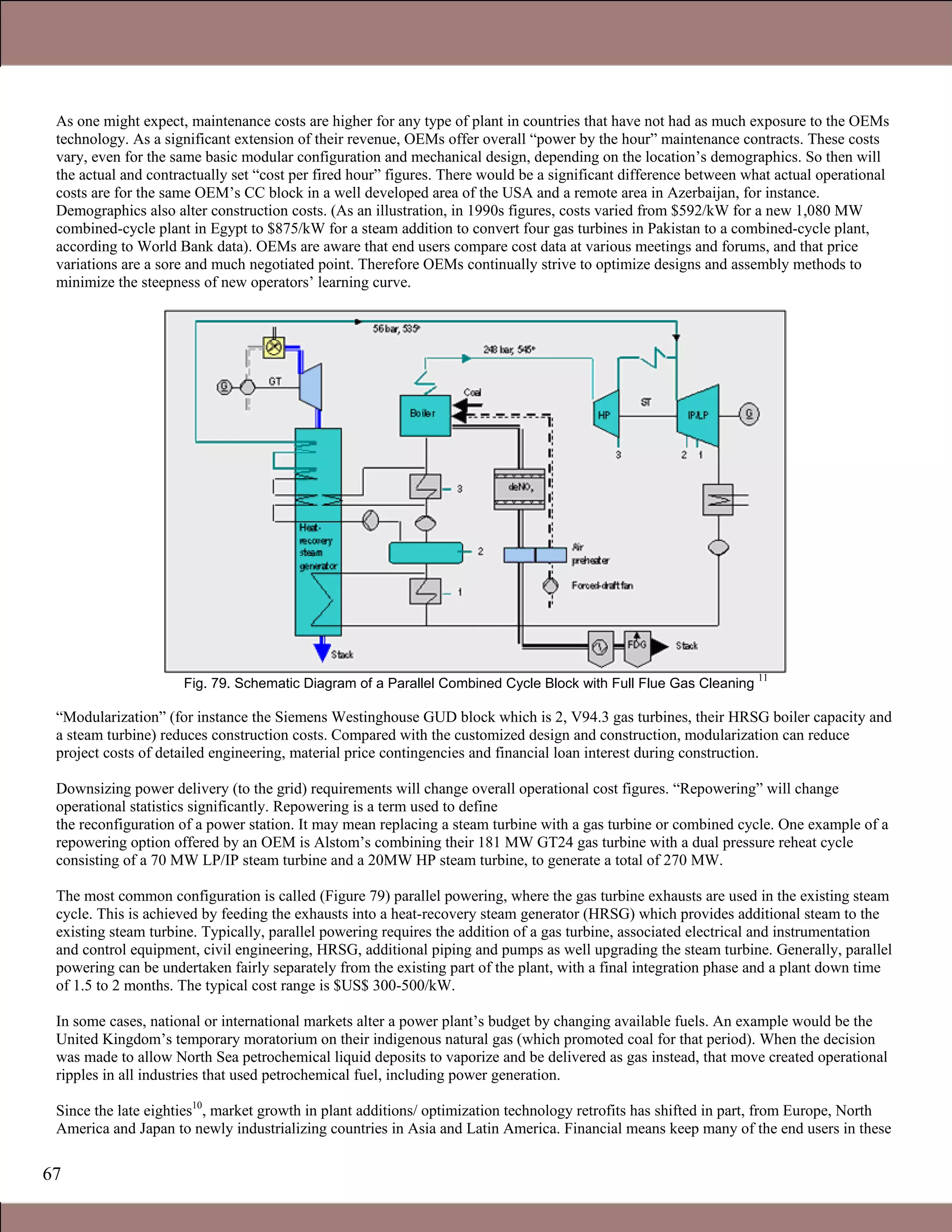 67
As one might expect, maintenance costs are higher for any type of plant in countries that have not had as much exposure to the OEMs
technology. As a significant extension of their revenue, OEMs offer overall “power by the hour” maintenance contracts. These costs
vary, even for the same basic modular configuration and mechanical design, depending on the location’s demographics. So then will
the actual and contractually set “cost per fired hour” figures. There would be a significant difference between what actual operational
costs are for the same OEM’s CC block in a well developed area of the USA and a remote area in Azerbaijan, for instance.
Demographics also alter construction costs. (As an illustration, in 1990s figures, costs varied from $592/kW for a new 1,080 MW
combined-cycle plant in Egypt to $875/kW for a steam addition to convert four gas turbines in Pakistan to a combined-cycle plant,
according to World Bank data). OEMs are aware that end users compare cost data at various meetings and forums, and that price
variations are a sore and much negotiated point. Therefore OEMs continually strive to optimize designs and assembly methods to
minimize the steepness of new operators’ learning curve.
Fig. 79. Schematic Diagram of a Parallel Combined Cycle Block with Full Flue Gas Cleaning
11
“Modularization” (for instance the Siemens Westinghouse GUD block which is 2, V94.3 gas turbines, their HRSG boiler capacity and
a steam turbine) reduces construction costs. Compared with the customized design and construction, modularization can reduce
project costs of detailed engineering, material price contingencies and financial loan interest during construction.
Downsizing power delivery (to the grid) requirements will change overall operational cost figures. “Repowering” will change
operational statistics significantly. Repowering is a term used to define
the reconfiguration of a power station. It may mean replacing a steam turbine with a gas turbine or combined cycle. One example of a
repowering option offered by an OEM is Alstom’s combining their 181 MW GT24 gas turbine with a dual pressure reheat cycle
consisting of a 70 MW LP/IP steam turbine and a 20MW HP steam turbine, to generate a total of 270 MW.
The most common configuration is called (Figure 79) parallel powering, where the gas turbine exhausts are used in the existing steam
cycle. This is achieved by feeding the exhausts into a heat-recovery steam generator (HRSG) which provides additional steam to the
existing steam turbine. Typically, parallel powering requires the addition of a gas turbine, associated electrical and instrumentation
and control equipment, civil engineering, HRSG, additional piping and pumps as well upgrading the steam turbine. Generally, parallel
powering can be undertaken fairly separately from the existing part of the plant, with a final integration phase and a plant down time
of 1.5 to 2 months. The typical cost range is $US$ 300-500/kW.
In some cases, national or international markets alter a power plant’s budget by changing available fuels. An example would be the
United Kingdom’s temporary moratorium on their indigenous natural gas (which promoted coal for that period). When the decision
was made to allow North Sea petrochemical liquid deposits to vaporize and be delivered as gas instead, that move created operational
ripples in all industries that used petrochemical fuel, including power generation.
Since the late eighties10
, market growth in plant additions/ optimization technology retrofits has shifted in part, from Europe, North
America and Japan to newly industrializing countries in Asia and Latin America. Financial means keep many of the end users in these
Claire Soares
 