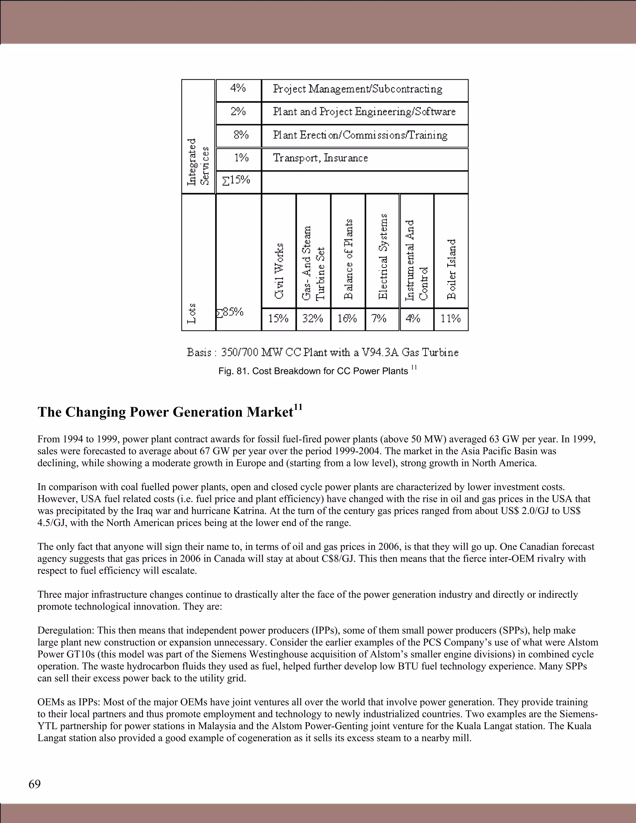 69
Fig. 81. Cost Breakdown for CC Power Plants
11
The Changing Power Generation Market11
From 1994 to 1999, power plant contract awards for fossil fuel-fired power plants (above 50 MW) averaged 63 GW per year. In 1999,
sales were forecasted to average about 67 GW per year over the period 1999-2004. The market in the Asia Pacific Basin was
declining, while showing a moderate growth in Europe and (starting from a low level), strong growth in North America.
In comparison with coal fuelled power plants, open and closed cycle power plants are characterized by lower investment costs.
However, USA fuel related costs (i.e. fuel price and plant efficiency) have changed with the rise in oil and gas prices in the USA that
was precipitated by the Iraq war and hurricane Katrina. At the turn of the century gas prices ranged from about US$ 2.0/GJ to US$
4.5/GJ, with the North American prices being at the lower end of the range.
The only fact that anyone will sign their name to, in terms of oil and gas prices in 2006, is that they will go up. One Canadian forecast
agency suggests that gas prices in 2006 in Canada will stay at about C$8/GJ. This then means that the fierce inter-OEM rivalry with
respect to fuel efficiency will escalate.
Three major infrastructure changes continue to drastically alter the face of the power generation industry and directly or indirectly
promote technological innovation. They are:
Deregulation: This then means that independent power producers (IPPs), some of them small power producers (SPPs), help make
large plant new construction or expansion unnecessary. Consider the earlier examples of the PCS Company’s use of what were Alstom
Power GT10s (this model was part of the Siemens Westinghouse acquisition of Alstom’s smaller engine divisions) in combined cycle
operation. The waste hydrocarbon fluids they used as fuel, helped further develop low BTU fuel technology experience. Many SPPs
can sell their excess power back to the utility grid.
OEMs as IPPs: Most of the major OEMs have joint ventures all over the world that involve power generation. They provide training
to their local partners and thus promote employment and technology to newly industrialized countries. Two examples are the Siemens-
YTL partnership for power stations in Malaysia and the Alstom Power-Genting joint venture for the Kuala Langat station. The Kuala
Langat station also provided a good example of cogeneration as it sells its excess steam to a nearby mill.
Claire Soares
 