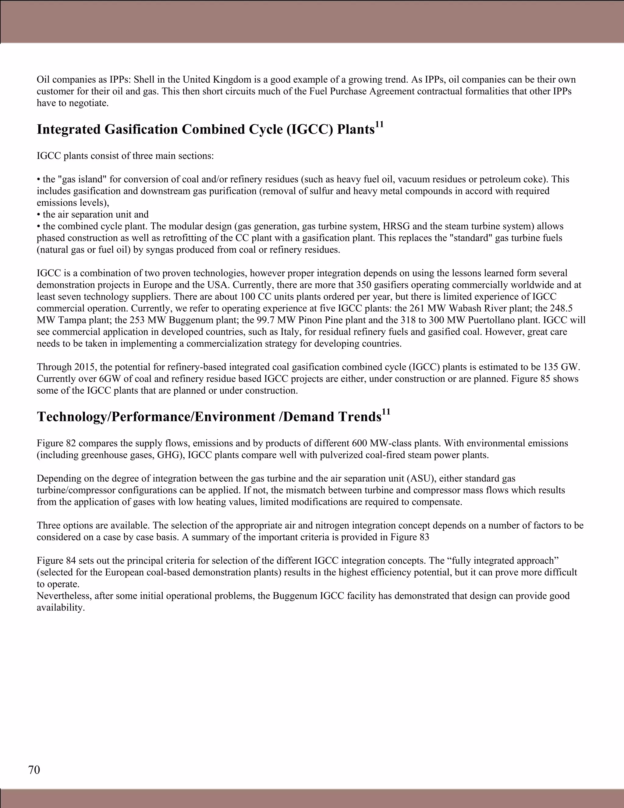 70
Oil companies as IPPs: Shell in the United Kingdom is a good example of a growing trend. As IPPs, oil companies can be their own
customer for their oil and gas. This then short circuits much of the Fuel Purchase Agreement contractual formalities that other IPPs
have to negotiate.
Integrated Gasification Combined Cycle (IGCC) Plants11
IGCC plants consist of three main sections:
• the "gas island" for conversion of coal and/or refinery residues (such as heavy fuel oil, vacuum residues or petroleum coke). This
includes gasification and downstream gas purification (removal of sulfur and heavy metal compounds in accord with required
emissions levels),
• the air separation unit and
• the combined cycle plant. The modular design (gas generation, gas turbine system, HRSG and the steam turbine system) allows
phased construction as well as retrofitting of the CC plant with a gasification plant. This replaces the "standard" gas turbine fuels
(natural gas or fuel oil) by syngas produced from coal or refinery residues.
IGCC is a combination of two proven technologies, however proper integration depends on using the lessons learned form several
demonstration projects in Europe and the USA. Currently, there are more that 350 gasifiers operating commercially worldwide and at
least seven technology suppliers. There are about 100 CC units plants ordered per year, but there is limited experience of IGCC
commercial operation. Currently, we refer to operating experience at five IGCC plants: the 261 MW Wabash River plant; the 248.5
MW Tampa plant; the 253 MW Buggenum plant; the 99.7 MW Pinon Pine plant and the 318 to 300 MW Puertollano plant. IGCC will
see commercial application in developed countries, such as Italy, for residual refinery fuels and gasified coal. However, great care
needs to be taken in implementing a commercialization strategy for developing countries.
Through 2015, the potential for refinery-based integrated coal gasification combined cycle (IGCC) plants is estimated to be 135 GW.
Currently over 6GW of coal and refinery residue based IGCC projects are either, under construction or are planned. Figure 85 shows
some of the IGCC plants that are planned or under construction.
Technology/Performance/Environment /Demand Trends11
Figure 82 compares the supply flows, emissions and by products of different 600 MW-class plants. With environmental emissions
(including greenhouse gases, GHG), IGCC plants compare well with pulverized coal-fired steam power plants.
Depending on the degree of integration between the gas turbine and the air separation unit (ASU), either standard gas
turbine/compressor configurations can be applied. If not, the mismatch between turbine and compressor mass flows which results
from the application of gases with low heating values, limited modifications are required to compensate.
Three options are available. The selection of the appropriate air and nitrogen integration concept depends on a number of factors to be
considered on a case by case basis. A summary of the important criteria is provided in Figure 83
Figure 84 sets out the principal criteria for selection of the different IGCC integration concepts. The “fully integrated approach”
(selected for the European coal-based demonstration plants) results in the highest efficiency potential, but it can prove more difficult
to operate.
Nevertheless, after some initial operational problems, the Buggenum IGCC facility has demonstrated that design can provide good
availability.
1.1 Gas Turbines in Simple Cycle and Combined Cycle Applications
 