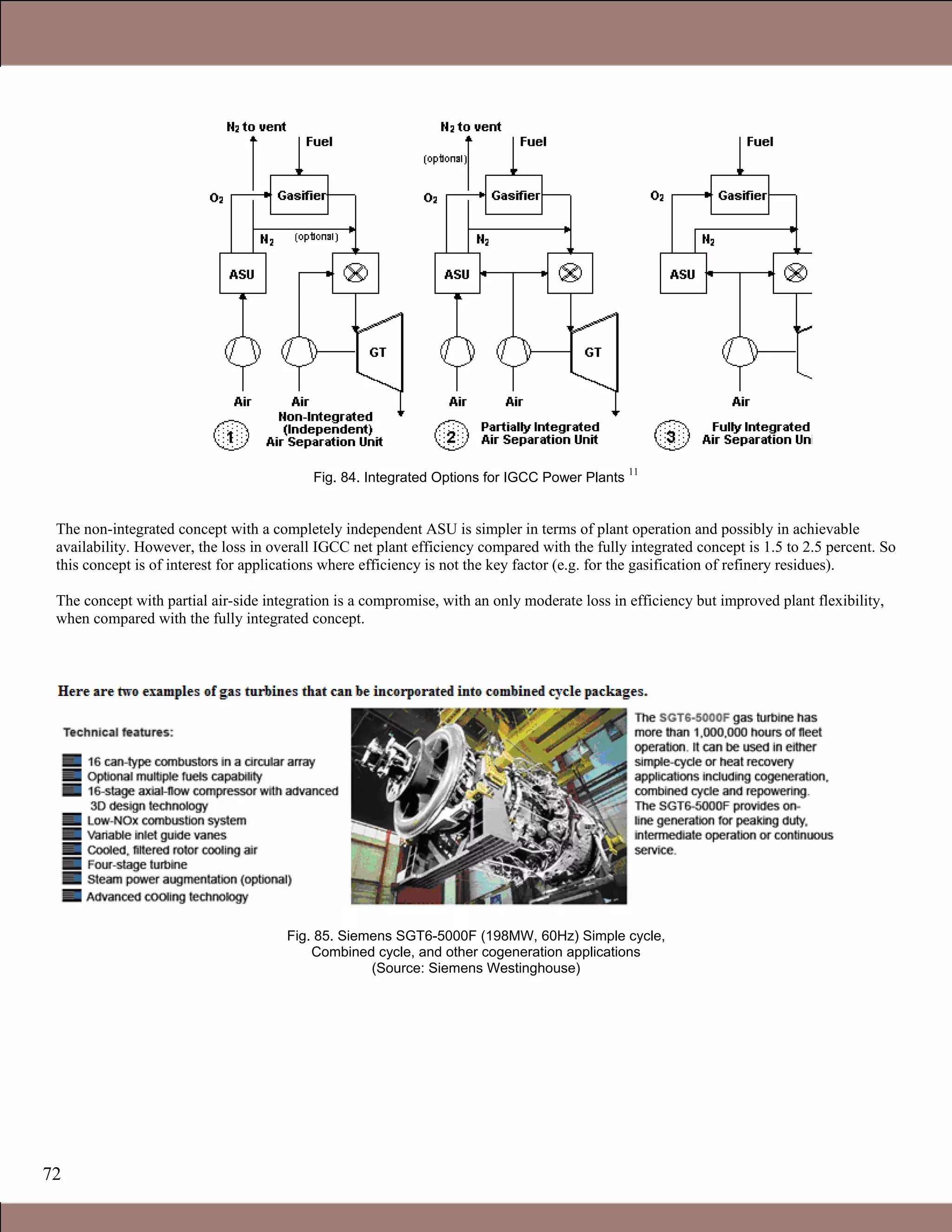 72
Fig. 84. Integrated Options for IGCC Power Plants
11
The non-integrated concept with a completely independent ASU is simpler in terms of plant operation and possibly in achievable
availability. However, the loss in overall IGCC net plant efficiency compared with the fully integrated concept is 1.5 to 2.5 percent. So
this concept is of interest for applications where efficiency is not the key factor (e.g. for the gasification of refinery residues).
The concept with partial air-side integration is a compromise, with an only moderate loss in efficiency but improved plant flexibility,
when compared with the fully integrated concept.
Fig. 85. Siemens SGT6-5000F (198MW, 60Hz) Simple cycle,
Combined cycle, and other cogeneration applications
(Source: Siemens Westinghouse)
1.1 Gas Turbines in Simple Cycle and Combined Cycle Applications
 