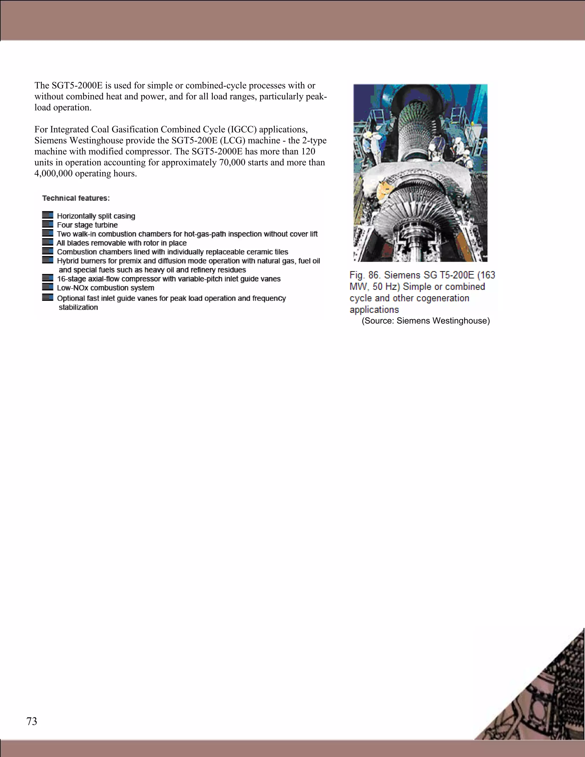 73
The SGT5-2000E is used for simple or combined-cycle processes with or
without combined heat and power, and for all load ranges, particularly peak-
load operation.
For Integrated Coal Gasification Combined Cycle (IGCC) applications,
Siemens Westinghouse provide the SGT5-200E (LCG) machine - the 2-type
machine with modified compressor. The SGT5-2000E has more than 120
units in operation accounting for approximately 70,000 starts and more than
4,000,000 operating hours.
(Source: Siemens Westinghouse)
 