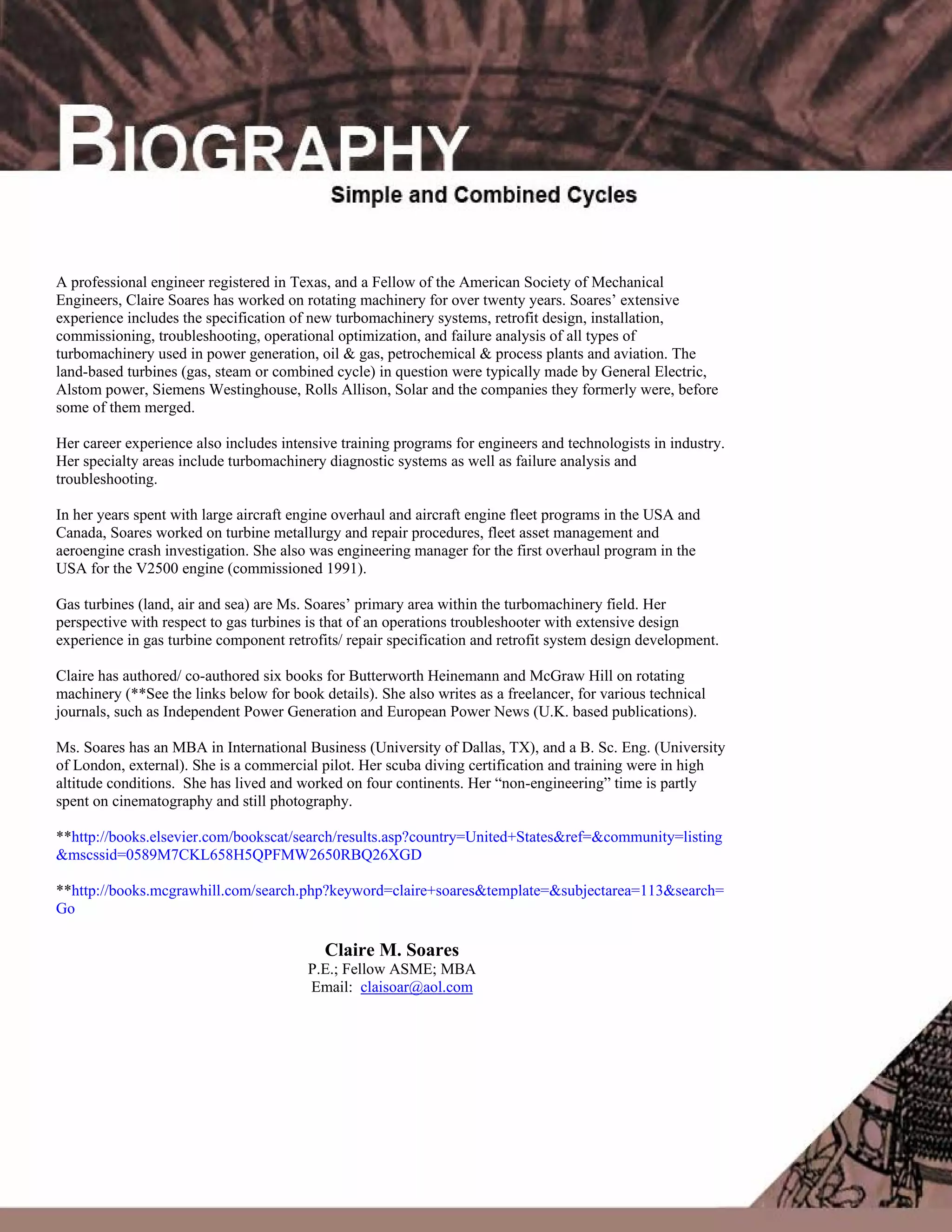 74
A professional engineer registered in Texas, and a Fellow of the American Society of Mechanical
Engineers, Claire Soares has worked on rotating machinery for over twenty years. Soares’ extensive
experience includes the specification of new turbomachinery systems, retrofit design, installation,
commissioning, troubleshooting, operational optimization, and failure analysis of all types of
turbomachinery used in power generation, oil & gas, petrochemical & process plants and aviation. The
land-based turbines (gas, steam or combined cycle) in question were typically made by General Electric,
Alstom power, Siemens Westinghouse, Rolls Allison, Solar and the companies they formerly were, before
some of them merged.
Her career experience also includes intensive training programs for engineers and technologists in industry.
Her specialty areas include turbomachinery diagnostic systems as well as failure analysis and
troubleshooting.
In her years spent with large aircraft engine overhaul and aircraft engine fleet programs in the USA and
Canada, Soares worked on turbine metallurgy and repair procedures, fleet asset management and
aeroengine crash investigation. She also was engineering manager for the first overhaul program in the
USA for the V2500 engine (commissioned 1991).
Gas turbines (land, air and sea) are Ms. Soares’ primary area within the turbomachinery field. Her
perspective with respect to gas turbines is that of an operations troubleshooter with extensive design
experience in gas turbine component retrofits/ repair specification and retrofit system design development.
Claire has authored/ co-authored six books for Butterworth Heinemann and McGraw Hill on rotating
machinery (**See the links below for book details). She also writes as a freelancer, for various technical
journals, such as Independent Power Generation and European Power News (U.K. based publications).
Ms. Soares has an MBA in International Business (University of Dallas, TX), and a B. Sc. Eng. (University
of London, external). She is a commercial pilot. Her scuba diving certification and training were in high
altitude conditions. She has lived and worked on four continents. Her “non-engineering” time is partly
spent on cinematography and still photography.
**http://books.elsevier.com/bookscat/search/results.asp?country=United+States&ref=&community=listing
&mscssid=0589M7CKL658H5QPFMW2650RBQ26XGD
**http://books.mcgrawhill.com/search.php?keyword=claire+soares&template=&subjectarea=113&search=
Go
Claire M. Soares
P.E.; Fellow ASME; MBA
Email: claisoar@aol.com
 