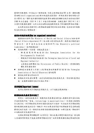 關閉所有教養院，於是成立一個新組織。但是公共辯論是由 NFU 主導，重要的職
員組織(staff organizations)熱切地支持此委員會，針對此商討會的回應大多
表示贊同。此一關於逐步廢除教養院並將責任由縣政府轉移至地方政府的法案於
1988 年正式通過，1991 年 1 月 1 日進行責任移轉，且規定應於 1995 年 1 月 1
日將所有教養院關閉，之所以決定短暫的過渡期間是為了降低轉變帶來的問題。
此改革的目的是讓所有心智障礙者能獲得更好的居住情境，包含居住於教養
院或是其他的心智障礙者。
我們如何進行組織(How we organised ourselves)
健康與社會部(The Ministry of Health and Social Affairs)的社會部
(Social Affairs department)中一些公務人員負責此改革，與其他行動者進行
緊 密 合 作 ， 其 中 當 然 包 含 政 治 領 導 部 門 (the Ministry's political
leadership)。我們規劃安排：
 每隔兩周開一次會議，會議成員包含：
- 挪 威 發 展 性 障 礙 協 會 (the Norwegian Association for the
Developmentally Disabled)
- 挪威地方和區域當局的協會(the Norwegian Association of Local and
Regional Authority)
- 公共衛生的理事會(the Directorate of Public Health)，其對教養院
體系具有國家責任
 與挪威社會教育工作者(心智障礙者的照顧專家)協會(the Norwegian
Association of Social Educators)密切連繫
 國家政府部會之間的合作
 與縣政府首長密切聯繫，此首長為國家政府的區域代表，有諮詢和監督功
能，並處理相關特定地方決策之申訴。
重要議題(Important issues)
我們必須針對許多問題找出因應方式，以下我提出幾點評論。
教養院的住民應安置於何處？
原則上，政府的政策表示，教養院住民應要返回其進入教養院前所居住在地
方政府區域中的「家庭」(return home to municipalities)，但是個人應要為
自己做決定。許多障礙者沒有任何家園或家庭可以返回，而且也有許多障礙者想
要和教養院的朋友住在同一個地方。所以如果在詢問當中的障礙者有充足理由選
擇特定地方政府，另一個地方政府便有義務要提供服務。如果它拒絕，障礙者可
以向縣政府首長提出申訴。
這樣的案例通常很難處理；如何判定一個人的真正期望和最佳利益，當這個
人在被詢問時甚至可能無法理解問題的含意？此時需要根據認識此障礙者的家
 