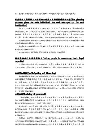 屬、監護人和教養院工作人員之觀點─而這些人通常並不同意這麼做。
計畫過程：針對個人、個別地方政府以及個別教養院的計畫(The planning
process: plans for each individual, for each municipality, for each
institution)
個 別 計 畫 應 針 對 每 個 人 進 行擬 定 ， 包 含「 教 養 院 住 民 (institution
dwellers)」和「家庭居住者(home dwellers)」。地方政府計畫應以個別計畫作
為基礎，由地方政府和縣政府一同合作執行逐步廢除教養院的計畫，而個人自身
或家屬、監護人應參與計畫過程，其代表組織亦應參與地方政府層級的計畫。
政府針對個人和其他計畫的建議和指導內容被公告，而地方政府獲得一筆特
殊經費補助以負擔其計畫成本。
招募有能力的規劃者通常很難，許多規劃者是先前教養院的職員，可能會被
教養院的思維所影響。
地方政府在跨部門職責間並沒有擬訂個別計畫的慣例。
協 助 障礙 者行 使其 法 律能 力 (Aiding people in exercising their legal
capacity)
當障礙者在法律前並沒有協助時，許多心智障礙者無法行使其權利，我們要
求地方政府官員和其他人在有需要的地方，開設預約會面以給予監護人支持。
編預算和籌募資金(Budgeting and financing)
挪威的縣政府和地方政府得到國家允許負擔其部分支出，我們起初並沒有合
適的數據以呈現教養院以外良好服務的提供所需成本，市政計畫提供有用的資
訊。儘管如此，預估成本在一些時候應被增加，總成本被分配到各個地方政府，
分配比例取決於其所負擔的教養院住民人數。此外，新的補助(fresh money)亦
有所提升，以此讓地方政府針對家庭居住者(home dwellers)和先前教養院的住
民，提供更好的服務。
人員培訓(Training of personnel)
「社區照顧」的目標是有別於傳統的教養院，並不會為個案做所有的事務，
而是協助和鼓勵其發展自己的能力，以應對日常生活的活動。我們發展出一個為
期五天的基本培訓方案，得到了廣泛應用。
教養院的工作人員絕大多數非專業人員，沒有受過正規的訓練，當中許多人
能勝任此工作，是因善良與有同理心的人生經歷，而另一些人則無法勝任。其鼓
勵所有的二級或三級得到正規教育，增加學校和學院結合在職進修與兼職工作可
能性的能力。
在挪威，我們有一種職業是「社會教育者(social educators)」，他們是為
心智障礙者提供醫護服務的專業人員，不幸的是，一些院校教育他們似乎贊成機
構式體制和有點極端的傳統行為療法工作。有關智能障礙在中等教育的教學，某
 