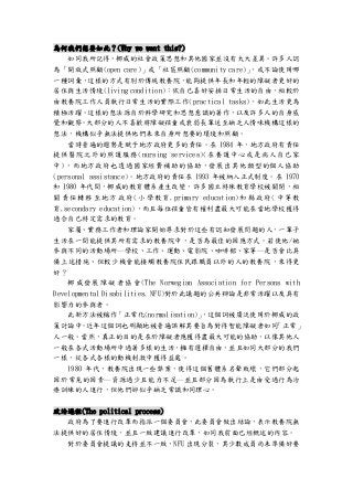 為何我們想要如此？(Why we want this?)
如同我所記得，挪威的社會政策思想和其他國家並沒有太大差異。許多人認
為「開放式照顧(open care)」或「社區照顧(community care)」，或不論使用哪
一種詞彙，這樣的方式有別於傳統教養院，能夠提供年長和年輕的障礙者更好的
居住與生活情境(living condition)：依自己喜好安排日常生活的自由，相較於
由教養院工作人員執行日常生活的實際工作(practical tasks)，如此生活更為
積極活躍。這樣的想法源自於科學研究和思想意識的著作，以及許多人的自身感
覺和觀察。大部分的人不喜歡將障礙孩童或衰弱長輩送至缺乏人情味機構這樣的
想法，機構似乎無法提供他們未來自身所想要的環境和照顧。
當時普遍的趨勢是賦予地方政府更多的責任。在 1984 年，地方政府有責任
提供醫院之外的照護服務(nursing services)(在養護中心或是病人自己家
中)，而地方政府也透過國家經費補助的協助，發展出其他類型的個人協助
(personal assistance)。地方政府的責任在 1993 年被納入正式制度。在 1970
和 1980 年代間，挪威的教育體系產生改變，許多國立特殊教育學校被關閉，相
關責任轉移至地方政府(小學教育,primary education)和縣政府(中等教
育,secondary education)，而且每位孩童皆有權利盡最大可能在當地學校獲得
適合自己特定需求的教育。
家屬、實務工作者和理論家開始尋求對於這些有認知發展問題的人，一輩子
生活在一間能提供其所有需求的教養院中，是否為最佳的因應方式。若使他/她
參與不同的活動場所─學校、工作、運動、電影院、咖啡館、家等─是否會比具
備上述措施、但較少機會能接觸教養院住民跟職員以外的人的教養院，來得更
好？
挪 威 發展 障 礙者 協會 (The Norwegian Association for Persons with
Developmental Disabilities, NFU)對於此議題的公共辯論是非常活躍以及具有
影響力的參與者。
此新方法被稱作「正常化(normalisation)」，這個詞被廣泛使用於挪威的政
策討論中。近年這個詞也明顯地被普遍誤解其要旨為對待智能障礙者如同「正常」
人一般。當然，真正的目的是在於障礙者應獲得盡最大可能的協助，以像其他人
一般在各式活動場所中過著多樣的生活，擁有選擇自由，並且如同大部分的我們
一樣，從各式各樣的動機刺激中獲得益處。
1980 年代，教養院出現一些弊案，使得這個舊體系名聲敗壞，它們部分起
因於常見的因素─資源過少且能力不足─並且部分因為執行上是由受過行為治
療訓練的人進行，但他們卻似乎缺乏常識和同理心。
政治過程(The political process)
政府為了要進行改革而指派一個委員會，此委員會做出結論，表示教養院無
法提供好的居住情境，並且一致建議進行改革，如同我前面已經概述的內容。
對於委員會提議的支持並不一致，NFU 出現分裂，其少數成員尚未準備好要
 