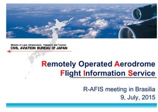 ＣＩＶＩＬ ＡＶIＡＴＩＯＮ ＢＵＲＥＡＵ OF  ＪＡＰＡＮＣＩＶＩＬ ＡＶIＡＴＩＯＮ ＢＵＲＥＡＵ OF  ＪＡＰＡＮ
Ｍｉｎｉｓｔｒｙ ｏｆ Ｌａｎｄ,   Ｉｎｆｒａｓｔｒｕｃｔｕｒｅ,   Ｔｒａｎｓｐｏｒｔ ａｎｄ Ｔｏｕｒｉｓｍ
Remotely  Operated  Aerodrome
Flight  Information  Service
R-­AFIS  meeting  in  Brasilia
9,  July,  2015
 