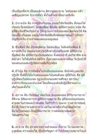 เรื่องที่ถูกที่ควร เป็นคนสู้งาน มีความพยายาม ไม่ท้อถอย กล้า
เผชิญอุปสรรค รักงานที่ทำา ตั้งใจทำาหน้าที่อย่างจริงจัง
2. ประหยัด คือ การรู้จักเก็บออม ถนอมใช้ทรัพย์สิน สิ่งของให้
เกิดประโยชน์คุ้มค่า ไม่ฟุ่มเฟือย ฟุ้งเฟ้อ ผู้ที่มีความประ หยัด คือ
ผู้ที่ดำาเนินชีวิตเรียบง่าย รู้จักฐานะการเงินของตน คิดก่อนใช้ คิด
ก่อนซื้อ เก็บออม ถนอมใช้ทรัพย์สินสิ่งของอย่างคุ้มค่า รู้จักทำา
บัญชีรายรับ-รายจ่ายของตนเองอยู่เสมอ
3. ซื่อสัตย์ คือ ประพฤติตรง ไม่เอนเอียง ไม่มีเล่ห์เหลี่ยม มี
ความจริงใจ ปลอดจากความรู้สึกลำาเอียงหรืออคติ ผู้ที่มีความ
ซื่อสัตย์ คือ ผู้ที่มีความประพฤติตรง ทั้งต่อหน้าที่ ต่อวิชาชีพ ตรง
ต่อเวลา ไม่ใช้เล่ห์กล คดโกง ทั้งทางตรงและทางอ้อม รับรู้หน้าที่
ของตนเองและปฏิบัติอย่างเต็มที่ถูกต้อง
4. มีวินัย คือ การยึดมั่นในระเบียบแบบแผน ข้อบังคับ และข้อ
ปฏิบัติ ซึ่งมีทั้งวินัยในตนเองและวินัยต่อสังคม ผู้ที่มีวินัย คือ ผู้ที่
ปฏิบัติตนในขอบเขต กฎระเบียบของสถานศึกษา สถาบัน/
องค์กร/สังคมและประเทศ โดยที่ตนเองยินดีปฏิบัติตามอย่าง
เต็มใจและตั้งใจ
5. สุภาพ คือ เรียบร้อย อ่อนโยน ละมุนละม่อม มีกิริยามารยาท
ที่ดีงาม มีสัมมาคารวะ ผู้ที่มีความสุภาพ คือ ผู้ที่อ่อนน้อมถ่อมตน
ตามสถานภาพและกาลเทศะ ไม่ก้าวร้าว รุนแรง วางอำานาจข่มผู้
อื่น ทั้งโดยวาจาและท่าทาง แต่ในเวลาเดียวกันยังคงมีความ
มั่นใจในตนเอง เป็นผู้ที่มีมารยาท วางตนเหมาะสมตาม
วัฒนธรรมไทย
6. สะอาด คือ ปราศจากความมัวหมอง ทั้งกาย ใจ และสภาพ
แวดล้อม ความผ่องใส เป็นที่เจริญตา ทำาให้เกิดความสบายใจแก่
 