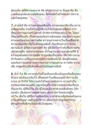 ผู้พบเห็น ผู้ที่มีความสะอาด คือ ผู้รักษาร่างกาย ที่อยู่อาศัย สิ่ง
แวดล้อมถูกต้องตามสุขลักษณะ ฝึกฝนจิตใจมิให้ขุ่นมัว มีความ
แจ่มใสอยู่เสมอ
7. สามัคคี คือ ความพร้อมเพรียงกัน ความกลมเกลียวกัน ความ
ปรองดองกัน ร่วมใจกันปฏิบัติงานให้บรรลุผลตามที่ต้อง การ
เกิดงานการอย่างสร้างสรรค์ ปราศจากการทะเลาะวิวาท ไม่เอา
รัดเอาเปรียบกัน เป็นการยอมรับความมีเหตุผล ยอมรับความแตก
ต่างหลากหลายทางความคิด ความหลากหลายในเรื่องเชื้อชาติ
ความกลมเกลียวกันในลักษณะเช่นนี้ เรียกอีกอย่างว่า ความ
สมานฉันท์ ผู้ที่มีความสามัคคี คือ ผู้ที่เปิดใจกว้างรับฟังความคิด
เห็นของผู้อื่น รู้บทบาทของตน ทั้งในฐานะผู้นำาและผู้ตามที่ดี มี
ความมุ่งมั่นต่อการรวมพลัง ช่วยเหลือเกื้อกูลกัน เพื่อให้การงาน
สำาเร็จลุล่วง แก้ปัญหาและขจัดความขัดแย้งได้ เป็นผู้มีเหตุผล
ยอมรับความแตกต่างหลากหลายทางวัฒนธรรม ความคิด ความ
เชื่อ พร้อมที่จะปรับตัวเพื่ออยู่ร่วมกันอย่างสันติ
8. มีนำ้าใจ คือ ความจริงใจที่ไม่เห็นแก่เพียงตัวเองหรือเรื่องของ
ตัวเอง แต่เห็นอกเห็นใจ เห็นคุณค่าในเพื่อนมนุษย์ มีความเอื้อ
อาทร เอาใจใส่ ให้ความสนใจในความต้องการ ความจำาเป็น
ความทุกข์สุขของผู้อื่น และพร้อมที่จะให้ความช่วยเหลือเกื้อกูล
กันและกัน ผู้ที่มีนำ้าใจ คือ ผู้ให้และผู้อาสาช่วยเหลือสังคม รู้จัก
แบ่งปัน เสียสละความสุขส่วนตน เพื่อทำาประโยชน์แก่ผู้อื่น
เข้าใจ เห็นใจ ผู้ที่มีความเดือดร้อน อาสาช่วยเหลือสังคมด้วยแรง
กาย สติปัญญา ลงมือปฏิบัติการ เพื่อบรรเทาปัญหาหรือร่วม
สร้างสรรค์สิ่งดีงามให้เกิดขึ้นในชุมชน
 