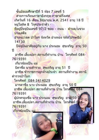 ชั้นมัธยมศึกษาปีที่ 5 ห้อง 7 เลขที่ 5
สายการเรียนภาษาอังกฤษ-ภาษาฝรั่งเศส
เกิดวันที่ 16 เดือน มิถุนายน พ.ศ. 2541 อายุ 18 ปี
หมู่โลหิต B โรคประจำาตัว -
ที่อยู่ปัจจุบันเลขที่ 97/2 ซอย – ถนน -..ตำาบล/แขวง
บางเสด็จ
อำาเภอ/เขต ป่าโมก จังหวัด อ่างทอง รหัสไปรษณีย์
14130
ปัจจุบันอาศัยอยู่กับ นาง ประนอม สุขเจริญ อายุ 50
ปี
อาชีพ เลี้ยงปลา สถานที่ทำางาน บ้าน โทรศัพท์ 084-
7619391
เกี่ยวข้องเป็น แม่
บิดาชื่อ นายสำารวย สุขเจริญ อายุ 51 ปี
อาชีพ ข้าราชการลูกจ้างประจำา สถานที่ทำางาน สถานี
ตำารวจป่าโมก
โทรศัพท์ 084-3414029
มารดาชื่อ นาง ประนอม สุขเจริญ อายุ 50 ปี
อาชีพ เลี้ยงปลา สถานที่ทำางาน บ้าน โทรศัพท์ 084-
7619391
ผู้ปกครองชื่อ นาง ประนอม สุขเจริญ อายุ 50 ปี
อาชีพ เลี้ยงปลา สถานที่ทำางาน บ้าน โทรศัพท์ 084-
7619391
เกี่ยวข้องเป็น แม่
 