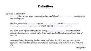 Definition
Big data is a term for
data sets that are so large or complex that traditional data processing applications
are inadequate
Challenges include analysis, capture, data curation, search,sharing, storage,
transfer, visualization, querying, updating and information privacy.
The term often refers simply to the use of predictive analytics or certain other
advanced methods to extract value from data, and seldom to a particular size of
data set.
Accuracy in big data may lead to more confident decision making, and better
decisions can result in greater operational efficiency, cost reduction and reduced
risk.
Wikipedia
 