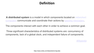A distributed system is a model in which components located on networked
computers communicate and coordinate their actions by passing messages.
The components interact with each other in order to achieve a common goal.
Three significant characteristics of distributed systems are: concurrency of
components, lack of a global clock, and independent failure of components.
Wikipedia
https://www.oreilly.com/ideas/what-is-big-data
Definition
 