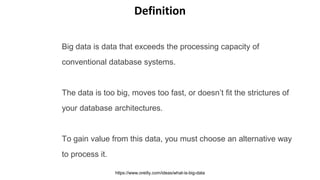 Big data is data that exceeds the processing capacity of
conventional database systems.
The data is too big, moves too fast, or doesn’t fit the strictures of
your database architectures.
To gain value from this data, you must choose an alternative way
to process it.
https://www.oreilly.com/ideas/what-is-big-data
Definition
 