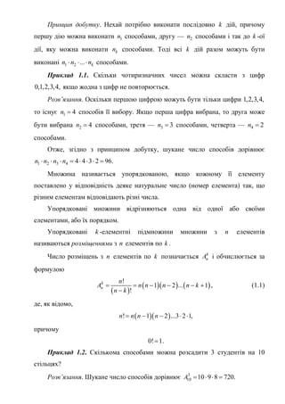 Принцип добутку. Нехай потрібно виконати послідовно k дій, причому
першу дію можна виконати 1n способами, другу — 2n способами і так до k -ої
дії, яку можна виконати kn способами. Тоді всі k дій разом можуть бути
виконані 1 2 ... kn n n   способами.
Приклад 1.1. Скільки чотиризначних чисел можна скласти з цифр
0,1,2,3,4, якщо жодна з цифр не повторюється.
Розв’язання. Оскільки першою цифрою можуть бути тільки цифри 1,2,3,4,
то існує 1 4n  способів її вибору. Якщо перша цифра вибрана, то друга може
бути вибрана 2 4n  способами, третя — 3 3n  способами, четверта — 4 2n 
способами.
Отже, згідно з принципом добутку, шукане число способів дорівнює
1 2 3 4 4 4 3 2 96.n n n n       
Множина називається упорядкованою, якщо кожному її елементу
поставлено у відповідність деяке натуральне число (номер елемента) так, що
різним елементам відповідають різні числа.
Упорядковані множини відрізняються одна від одної або своїми
елементами, або їх порядком.
Упорядковані k -елементні підмножини множини з n елементів
називаються розміщеннями з n елементів по k .
Число розміщень з n елементів по k позначається k
nA і обчислюється за
формулою
 
    
!
1 2 ... 1
!
k
n
n
A n n n n k
n k
     

, (1.1)
де, як відомо,
  ! 1 2 ...3 2 1,n n n n    
причому
0! 1.
Приклад 1.2. Скількома способами можна розсадити 3 студентів на 10
стільцях?
Розв’язання. Шукане число способів дорівнює 3
10 10 9 8 720.A    
 