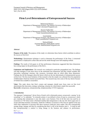 European Journal of Business and Management                                                   www.iiste.org
ISSN 2222-1905 (Paper) ISSN 2222-2839 (Online)
Vol 3, No.10, 2011



         Firm Level Determinants of Entrepreneurial Success

                                        Muhammad Murtaza
                Department of Management Sciences, The Islamia University of Bahawalpur
                                   Email: relexman235@gmail.com

                                         Hasnain Safdar Butt
                Department of Management Sciences, The Islamia University of Bahawalpur
                                   Email: hasnainbutt@hotmail.com
                                             Junaid khalid
                Department of Management Sciences, The Islamia University of Bahawalpur
                                  Email: junaidkhalid219@gmail.com

                                              Shahzad Khalid
                                  Assistant Manager, Habib Bank Limited
                                    Email: Shahzad.khalid78@gmail.com

Abstract

Purpose of the study: The purpose of this study is to determine those factors which contribute to achieve
the success at firm level.

Methodology: Questionnaire technique is used to determine the performance of the firms. A structured
questionnaire is employed to collect data and test the model through snow ball sampling method.

Findings: The results of chi-square in all four performance dimensions suggested that these dimensions
have strong impact on the performance of the firm’s.

Limitations and Implications: The research was conducted in particular geographical area. The findings
will help managers to put more focus on the mentioned four dimensions and their related variables like
innovation, technology, structure, risk, resources, investment plan etc which affect these dimensions.
Findings also tell the managers about the factors which are the true determinants of entrepreneurial success
at firm level. The fore most limitation of this research is that the sample was collected from the population
of Bahawalpur which has limited successful firms. This research may miss some of the key factors because
of limited time available to researchers.

Value: This study shows that firm’s owners and managers should more focus more on firm level
determinants like innovation, strategy, technology, structure etc which help to made firm successful.
Keywords: entrepreneur, entrepreneurship, intrapreneurship, E-V-R Congruence


1. Introduction
The statement “entrepreneur” driven from a French verb in thirteenth-century entreprendre, sensing “to do
something” or “to undertake.” In sixteenth century it was defined in form of noun as entrepreneur, which
give meaning that entrepreneur is one who starts a new business. First of all this term was used by an
economist in 1730 whose name is Richard Cantillon that entrepreneurs is the one who shows agree ness to
accept individual monetary uncertainty. (Sobel & Coffman). If resources of the firm are applied in the area
where their implication is necessity then these resources could give more output. One who systematically
arrange things, manage and then by considering that there is risk in the business start it. It could be said
that entrepreneurship is catalyst to bring change in the business and enhance its performance.
1|Page
www.iiste.org
 