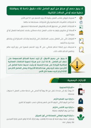 .‫اﻷﺟﺮ‬ ‫ﻣﻦ‬ %1 ‫ﻋﻦ‬ ‫اﻟﺤﺴﻢ‬ ‫ﯾﺰﯾﺪ‬ ‫أﻻ‬ ‫ﺑﺸﺮط‬ ‫اﻟﻌﻤﻞ‬ ‫ﺻﺎﺣﺐ‬ ‫ﻗﺮوض‬ ‫اﺳﺘﺮداد‬
.‫ﻧﻈﺎﻣﺎ‬ ‫ﻟﻪ‬ ‫ﻣﺴﺘﺤﻘﺔ‬ ‫اﺷﺘﺮاﮐﺎت‬ ‫وأي‬ ،‫اﻻﺟﺘﻤﺎﻋﯿﺔ‬ ‫اﻟﺘﺄﻣﯿﻨﺎت‬ ‫اﺷﺘﺮاﮐﺎت‬
.‫ﻟﻠﺼﻨﺪوق‬ ‫اﳌﺴﺘﺤﻘﺔ‬ ‫واﻟﻘﺮوض‬ ،‫اﻻدﺧﺎر‬ ‫ﺻﻨﺪوق‬ ‫ﻓﻲ‬ ‫اﻟﻌﺎﻣﻞ‬ ‫اﺷﺘﺮاﮐﺎت‬
‫أي‬ ‫أو‬ ‫ﻟﻠﻌﻤﺎل‬ ‫ﺗﻤﻠﯿﮑﻬﺎ‬ ‫ﺑﻘﺼﺪ‬ ‫ﻣﺴﺎﮐﻦ‬ ‫ﻟﺒﻨﺎء‬ ‫اﻟﻌﻤﻞ‬ ‫ﺻﺎﺣﺐ‬ ‫ﺑﻪ‬ ‫ﯾﻘﻮم‬ ‫ﻣﺸﺮوع‬ ‫أي‬ ‫أﻗﺴﺎط‬
.‫أﺧﺮى‬ ‫ﻣﺰاﯾﺔ‬
‫ﯾﻘﺘﻄﻊ‬ ‫اﻟﺬي‬ ‫اﳌﺒﻠﻎ‬ ‫وﮐﺬﻟﻚ‬ ،‫ارﺗﮑﺒﻬﺎ‬ ‫اﻟﺘﻲ‬ ‫اﳌﺨﺎﻟﻔﺎت‬ ‫ﺑﺴﺒﺐ‬ ‫اﻟﻌﺎﻣﻞ‬ ‫ﻋﻠﯽ‬ ‫اﻟﺘﻲ‬ ‫اﻟﻐﺮاﻣﺎت‬
.‫أﺗﻠﻔﻪ‬ ‫ﻣﺎ‬ ‫ﺟﺮاء‬ ‫ﻣﻨﻪ‬
‫ﻣﺎﻟﻢ‬ ،‫أﺟﺮﻩ‬ ‫رﺑﻊ‬ ‫ﻋﻠﯽ‬ ‫ﺷﻬﺮﯾﺎ‬ ‫اﻟﺤﺴﻢ‬ ‫ﯾﺰﯾﺪ‬ ‫أﻻ‬ ‫ﻋﻠﯽ‬ ،‫ﻗﻀﺎﺋﻲ‬ ‫ﻟﺤﮑﻢ‬ ‫إﻧﻔﺎذا‬ ‫دﯾﻦ‬ ‫اﺳﺘﯿﻔﺎء‬
.‫ذﻟﻚ‬ ‫ﺧﻼف‬ ‫اﻟﺤﮑﻢ‬ ‫ﯾﺘﻀﻤﻦ‬
‫اﻟﺴﻨﻮﯾﺔ‬ ‫اﻹﺟﺎزة‬
‫ﺳﻨﻮات‬ 5 ‫اﻟﻌﻤﻞ‬ ‫ﺻﺎﺣﺐ‬ ‫ﺧﺪﻣﺔ‬ ‫ﻓﻲ‬ ‫أﻣﻀﯽ‬ ‫إذا‬ ‫ﯾﻮﻣﴼ‬ 30 ‫ﻋﻦ‬ ‫ﺗﻘﻞ‬ ‫ﻻ‬ ‫ﻣﺪة‬ ‫إﻟﯽ‬ ‫ﺗﺰاد‬ ،‫ﯾﻮﻣﴼ‬ 21
.‫ﻣﺘﺼﻠﺔ‬
‫أﯾﺎم‬ 4 ‫اﻟﻔﻄﺮ‬ ‫ﻋﯿﺪ‬ ‫إﺟﺎزة‬
.‫اﻟﻘﺮى‬ ‫أم‬ ‫ﺗﻘﻮﯾﻢ‬ ‫ﺣﺴﺐ‬ ،‫رﻣﻀﺎن‬ ‫ﺷﻬﺮ‬ ‫ﻣﻦ‬ 29 ‫ﻟﻠﯿﻮم‬ ‫اﻟﺘﺎﻟﻲ‬ ‫اﻟﯿﻮم‬ ‫ﻣﻦ‬ ‫ﺗﺒﺪأ‬
‫أﯾﺎم‬ 4 ‫اﻷﺿﺤﯽ‬ ‫ﻋﯿﺪ‬ ‫إﺟﺎزة‬
.‫ﺑﻌﺮﻓﺔ‬ ‫اﻟﻮﻗﻮف‬ ‫ﯾﻮم‬ ‫ﻣﻦ‬ ‫ﺗﺒﺪأ‬
‫اﳌﯿﺰان‬ ‫أول‬ ‫ﻓﻲ‬ ‫ﻟﻠﻤﻤﻠﮑﺔ‬ ‫اﻟﻮﻃﻨﻲ‬ ‫اﻟﯿﻮم‬ ‫إﺟﺎزة‬
‫اﻟﻌﯿﺪﯾﻦ‬ ‫إﺟﺎزة‬ ‫ﺿﻤﻦ‬ ‫وﻗﻊ‬ ‫إذا‬ ‫أﻣﺎ‬ ،‫إﺟﺎزة‬ ‫ﯾﻮم‬ ‫واﻓﻘﺖ‬ ‫إذا‬ ‫ﺑﻌﺪﻩ‬ ‫أو‬ ‫ﻗﺒﻠﻪ‬ ‫ﺑﯿﻮم‬ ‫ﻋﻨﻬﺎ‬ ‫وﯾﻌﻮض‬
.‫ﻋﻨﻪ‬ ‫ﯾﻌﻮض‬ ‫ﻓﻼ‬
‫ﺑﻤﻮاﻓﻘﺔ‬ ‫إﻻ‬ ‫ﺧﺎﺻﺔ‬ ‫ﺣﻘﻮق‬ ‫ﻟﻘﺎء‬ ‫اﻟﻌﺎﻣﻞ‬ ‫أﺟﻮر‬ ‫ﻣﻦ‬ ‫ﻣﺒﻠﻎ‬ ‫أي‬ ‫ﺣﺴﻢ‬ ‫ﯾﺠﻮز‬ ‫ﻻ‬
:‫اﻟﺘﺎﻟﯿﺔ‬ ‫اﻟﺤﺎﻻت‬ ‫ﻓﻲ‬ ‫أو‬ ،‫ﻣﻨﻪ‬ ‫ﺧﻄﯿﺔ‬
%
SR
SR
-SR
‫ﻋﻠﯽ‬ ‫اﳌﺤﺴﻮﻣﺔ‬ ‫اﳌﺒﺎﻟﻎ‬ ‫ﻧﺴﺒﺔ‬ ‫ﺗﺰﯾﺪ‬ ‫أن‬ -‫اﻷﺣﻮال‬ ‫ﺟﻤﯿﻊ‬ ‫-ﻓﻲ‬ ‫ﯾﺠﻮز‬ ‫ﻻ‬
‫اﻟﻌﻤﺎﻟﯿﺔ‬ ‫اﻟﺨﻼﻓﺎت‬ ‫ﺗﺴﻮﯾﺔ‬ ‫هﯿﺌﺔ‬ ‫ﻟﺪى‬ ‫ﺛﺒﺖ‬ ‫إذا‬ ‫إﻻ‬ ، ‫اﻟﻌﺎﻣﻞ‬ ‫أﺟﺮ‬ ‫ﻧﺼﻒ‬
‫إﻟﯽ‬ ‫اﻟﻌﺎﻣﻞ‬ ‫ﺣﺎﺟﺔ‬ ‫ﻟﺪﯾﻬﺎ‬ ‫ﯾﺜﺒﺖ‬ ‫أو‬ ،‫اﻟﻨﺴﺒﺔ‬ ‫هﺬﻩ‬ ‫ﻋﻠﯽ‬ ‫اﻟﺰﯾﺎدة‬ ‫إﻣﮑﺎﻧﯿﺔ‬
‫ﻣﻦ‬ ‫أﮐﺜﺮ‬ ‫اﻟﻌﺎﻣﻞ‬ ‫ﯾﻌﻄﯽ‬ ‫ﻻ‬ ‫اﻷﺧﯿﺮة‬ ‫اﻟﺤﺎﻟﺔ‬ ‫هﺬﻩ‬ ‫وﻓﻲ‬ ،‫أﺟﺮﻩ‬ ‫ﻧﺼﻒ‬ ‫ﻣﻦ‬ ‫أﮐﺜﺮ‬
.‫اﻷﻣﺮ‬ ‫ﮐﺎن‬ ‫ﻣﻬﻤﺎ‬ ،‫أﺟﺮﻩ‬ ‫أرﺑﺎع‬ ‫ﺛﻼﺛﺔ‬
:‫اﻟﺮﺳﻤﯿﺔ‬ ‫اﻹﺟﺎزات‬
 