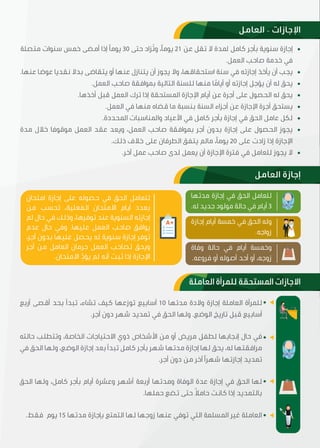 ‫اﻟﻌﺎﻣﻞ‬ – ‫اﻹﺟﺎزات‬
‫اﻟﻌﺎﻣﻞ‬ ‫إﺟﺎزة‬
‫اﻟﻌﺎﻣﻠﺔ‬ ‫ﻟﻠﻤﺮأة‬ ‫اﳌﺴﺘﺤﻘﺔ‬ ‫اﻻﺟﺎزات‬
‫ﻣﺘﺼﻠﺔ‬ ‫ﺳﻨﻮات‬ ‫ﺧﻤﺲ‬ ‫أﻣﻀﯽ‬ ‫إذا‬ ‫ﯾﻮﻣﴼ‬ 30 ‫ﺣﺘﯽ‬ ‫ُﺰاد‬‫ﺗ‬‫و‬ ،‫ﯾﻮﻣﴼ‬ 21 ‫ﻋﻦ‬ ‫ﺗﻘﻞ‬ ‫ﻻ‬ ‫ﳌﺪة‬ ‫ﮐﺎﻣﻞ‬ ‫ﺑﺄﺟﺮ‬ ‫ﺳﻨﻮﯾﺔ‬ ‫إﺟﺎزة‬
.‫اﻟﻌﻤﻞ‬ ‫ﺻﺎﺣﺐ‬ ‫ﺧﺪﻣﺔ‬ ‫ﻓﻲ‬
.‫ﻋﻨﻬﺎ‬ ‫ﻋﻮﺿﺎ‬ ‫ﻧﻘﺪﯾﺎ‬ ‫ﺑﺪﻻ‬ ‫ﯾﺘﻘﺎﺿﯽ‬ ‫أو‬ ‫ﻋﻨﻬﺎ‬ ‫ﯾﺘﻨﺎزل‬ ‫أن‬ ‫ﯾﺠﻮز‬ ‫وﻻ‬ ،‫اﺳﺘﺤﻘﺎﻗﻬﺎ‬ ‫ﺳﻨﺔ‬ ‫ﻓﻲ‬ ‫إﺟﺎزﺗﻪ‬ ‫ﯾﺄﺧﺬ‬ ‫أن‬ ‫ﯾﺠﺐ‬
.‫اﻟﻌﻤﻞ‬ ‫ﺻﺎﺣﺐ‬ ‫ﺑﻤﻮاﻓﻘﺔ‬ ‫اﻟﺘﺎﻟﯿﺔ‬ ‫ﻟﻠﺴﻨﺔ‬ ‫ﻣﻨﻬﺎ‬ ‫ﺎ‬ ً‫أﯾﺎﻣ‬ ‫أو‬ ‫إﺟﺎزﺗﻪ‬ ‫ﯾﺆﺟﻞ‬ ‫أن‬ ‫ﻟﻪ‬ ‫ﯾﺤﻖ‬
.‫أﺧﺬهﺎ‬ ‫ﻗﺒﻞ‬ ‫اﻟﻌﻤﻞ‬ ‫ﺗﺮك‬ ‫إذا‬ ‫اﳌﺴﺘﺤﻘﺔ‬ ‫اﻹﺟﺎزة‬ ‫أﯾﺎم‬ ‫ﻋﻦ‬ ‫أﺟﺮة‬ ‫ﻋﻠﯽ‬ ‫اﻟﺤﺼﻮل‬ ‫ﻟﻪ‬ ‫ﯾﺤﻖ‬
.‫اﻟﻌﻤﻞ‬ ‫ﻓﻲ‬ ‫ﻣﻨﻬﺎ‬ ‫ﻗﻀﺎﻩ‬ ‫ﻣﺎ‬ ‫ﺑﻨﺴﺒﺔ‬ ‫اﻟﺴﻨﺔ‬ ‫أﺟﺰاء‬ ‫ﻋﻦ‬ ‫اﻹﺟﺎزة‬ ‫أﺟﺮة‬ ‫ﯾﺴﺘﺤﻖ‬
.‫اﳌﺤﺪدة‬ ‫واﳌﻨﺎﺳﺒﺎت‬ ‫اﻷﻋﯿﺎد‬ ‫ﻓﻲ‬ ‫ﮐﺎﻣﻞ‬ ‫ﺑﺄﺟﺮ‬ ‫إﺟﺎزة‬ ‫ﻓﻲ‬ ‫اﻟﺤﻖ‬ ‫ﻋﺎﻣﻞ‬ ‫ﻟﮑﻞ‬
‫ﻣﺪة‬ ‫ﺧﻼل‬ ‫ﻣﻮﻗﻮﻓﺎ‬ ‫اﻟﻌﻤﻞ‬ ‫ﻋﻘﺪ‬ ‫وﯾﻌﺪ‬ ،‫اﻟﻌﻤﻞ‬ ‫ﺻﺎﺣﺐ‬ ‫ﺑﻤﻮاﻓﻘﺔ‬ ‫أﺟﺮ‬ ‫ﺑﺪون‬ ‫إﺟﺎزة‬ ‫ﻋﻠﯽ‬ ‫اﻟﺤﺼﻮل‬ ‫ﯾﺠﻮز‬
.‫ذﻟﻚ‬ ‫ﺧﻼف‬ ‫ﻋﻠﯽ‬ ‫اﻟﻄﺮﻓﺎن‬ ‫ﯾﺘﻔﻖ‬ ‫ﻣﺎﻟﻢ‬ ،‫ﯾﻮﻣﴼ‬ 20 ‫ﻋﻠﯽ‬ ‫زادت‬ ‫إذا‬ ‫اﻹﺟﺎزة‬
.‫آﺧﺮ‬ ‫ﻋﻤﻞ‬ ‫ﺻﺎﺣﺐ‬ ‫ﻟﺪى‬ ‫ﯾﻌﻤﻞ‬ ‫أن‬ ‫اﻹﺟﺎزة‬ ‫ﻓﺘﺮة‬ ‫ﻓﻲ‬ ‫ﻟﻠﻌﺎﻣﻞ‬ ‫ﯾﺠﻮز‬ ‫ﻻ‬
‫أرﺑﻊ‬ ‫أﻗﺼﯽ‬ ‫ﺑﺤﺪ‬ ‫ﺗﺒﺪأ‬ ،‫ﺗﺸﺎء‬ ‫ﮐﯿﻒ‬ ‫ﺗﻮزﻋﻬﺎ‬ ‫أﺳﺎﺑﯿﻊ‬ 10 ‫ﻣﺪﺗﻬﺎ‬ ‫وﻻدة‬ ‫إﺟﺎزة‬ ‫اﻟﻌﺎﻣﻠﺔ‬ ‫ﻟﻠﻤﺮأة‬
.‫أﺟﺮ‬ ‫دون‬ ‫ﺷﻬﺮ‬ ‫ﺗﻤﺪﯾﺪ‬ ‫ﻓﻲ‬ ‫اﻟﺤﻖ‬ ‫وﻟﻬﺎ‬ .‫اﻟﻮﺿﻊ‬ ‫ﺗﺎرﯾﺦ‬ ‫ﻗﺒﻞ‬ ‫أﺳﺎﺑﯿﻊ‬
‫ﺣﺎﻟﺘﻪ‬ ‫وﺗﺘﻄﻠﺐ‬ ،‫اﻟﺨﺎﺻﺔ‬ ‫اﻻﺣﺘﯿﺎﺟﺎت‬ ‫ذوي‬ ‫اﻷﺷﺨﺎص‬ ‫ﻣﻦ‬ ‫أو‬ ‫ﻣﺮﯾﺾ‬ ‫ﻟﻄﻔﻞ‬ ‫إﻧﺠﺎﺑﻬﺎ‬ ‫ﺣﺎل‬ ‫ﻓﻲ‬
‫ﻓﻲ‬ ‫اﻟﺤﻖ‬ ‫وﻟﻬﺎ‬ ،‫اﻟﻮﺿﻊ‬ ‫إﺟﺎزة‬ ‫ﺑﻌﺪ‬ ‫ﺗﺒﺪأ‬ ‫ﮐﺎﻣﻞ‬ ‫ﺑﺄﺟﺮ‬ ‫ﺷﻬﺮ‬ ‫ﻣﺪﺗﻬﺎ‬ ‫إﺟﺎزة‬ ‫ﻟﻬﺎ‬ ‫ﯾﺤﻖ‬ ،‫ﻟﻪ‬ ‫ﻣﺮاﻓﻘﺘﻬﺎ‬
.‫أﺟﺮ‬ ‫دون‬ ‫ﻣﻦ‬ ‫آﺧﺮ‬ ‫ﺷﻬﺮﴽ‬ ‫إﺟﺎزﺗﻬﺎ‬ ‫ﺗﻤﺪﯾﺪ‬
‫اﻟﺤﻖ‬ ‫وﻟﻬﺎ‬ ،‫ﮐﺎﻣﻞ‬ ‫ﺑﺄﺟﺮ‬ ‫أﯾﺎم‬ ‫وﻋﺸﺮة‬ ‫أﺷﻬﺮ‬ ‫أرﺑﻌﺔ‬ ‫وﻣﺪﺗﻬﺎ‬ ‫اﻟﻮﻓﺎة‬ ‫ﻋﺪة‬ ‫إﺟﺎزة‬ ‫ﻓﻲ‬ ‫اﻟﺤﻖ‬ ‫ﻟﻬﺎ‬
.‫ﺣﻤﻠﻬﺎ‬ ‫ﺗﻀﻊ‬ ‫ﺣﺘﯽ‬ ً‫ﻼ‬‫ﺣﺎﻣ‬ ‫ﮐﺎﻧﺖ‬ ‫إذا‬ ‫ﺑﺎﻟﺘﻤﺪﯾﺪ‬
.‫ﻓﻘﻂ‬ ‫ﯾﻮم‬ 15 ‫ﻣﺪﺗﻬﺎ‬ ‫ﺑﺈﺟﺎزة‬ ‫اﻟﺘﻤﺘﻊ‬ ‫ﻟﻬﺎ‬ ‫زوﺟﻬﺎ‬ ‫ﻋﻨﻬﺎ‬ ‫ﺗﻮﻓﻲ‬ ‫اﻟﺘﻲ‬ ‫اﳌﺴﻠﻤﺔ‬ ‫ﻏﯿﺮ‬ ‫اﻟﻌﺎﻣﻠﺔ‬
‫اﻣﺘﺤﺎن‬ ‫إﺟﺎزة‬ ‫ﻋﻠﯽ‬ ‫ﺣﺼﻮﻟﻪ‬ ‫ﻓﻲ‬ ‫اﻟﺤﻖ‬ ‫ﻟﻠﻌﺎﻣﻞ‬
‫ﻣﻦ‬ ‫ﺗﺤﺴﺐ‬ ،‫اﻟﻔﻌﻠﯿﺔ‬ ‫اﻻﻣﺘﺤﺎن‬ ‫أﯾﺎم‬ ‫ﺑﻌﺪد‬
‫ﻟﻢ‬ ‫ﺣﺎل‬ ‫ﻓﻲ‬ ‫وذﻟﻚ‬ ،‫ﺗﻮﻓﺮهﺎ‬ ‫ﻋﻨﺪ‬ ‫اﻟﺴﻨﻮﯾﺔ‬ ‫إﺟﺎزﺗﻪ‬
‫ﻋﺪم‬ ‫ﺣﺎل‬ ‫وﻓﻲ‬ .‫ﻋﻠﯿﻬﺎ‬ ‫اﻟﻌﻤﻞ‬ ‫ﺻﺎﺣﺐ‬ ‫ﯾﻮاﻓﻖ‬
،‫أﺟﺮ‬ ‫ﺑﺪون‬ ‫ﻋﻠﯿﻬﺎ‬ ‫ﯾﺤﺼﻞ‬ ‫ﻟﻪ‬ ‫ﺳﻨﻮﯾﺔ‬ ‫إﺟﺎزة‬ ‫ﺗﻮﻓﺮ‬
‫أﺟﺮ‬ ‫ﻣﻦ‬ ‫اﻟﻌﺎﻣﻞ‬ ‫ﺣﺮﻣﺎن‬ ‫اﻟﻌﻤﻞ‬ ‫ﻟﺼﺎﺣﺐ‬ ‫وﯾﺤﻖ‬
.‫اﻻﻣﺘﺤﺎن‬ ِّ‫ﯾﺆد‬ ‫ﻟﻢ‬ ‫أﻧﻪ‬ ‫ﺛﺒﺖ‬ ‫إذا‬ ‫اﻹﺟﺎزة‬
‫إﺟﺎزة‬ ‫أﯾﺎم‬ ‫ﺧﻤﺴﺔ‬ ‫ﻓﻲ‬ ‫اﻟﺤﻖ‬ ‫وﻟﻪ‬
.‫زواﺟﻪ‬
‫وﻓﺎة‬ ‫ﺣﺎﻟﺔ‬ ‫ﻓﻲ‬ ‫أﯾﺎم‬ ‫وﺧﻤﺴﺔ‬
.‫ﻓﺮوﻋﻪ‬ ‫أو‬ ‫أﺻﻮﻟﻪ‬ ‫أﺣﺪ‬ ‫أو‬ ،‫زوﺟﻪ‬
‫ﻣﺪﺗﻬﺎ‬ ‫إﺟﺎزة‬ ‫ﻓﻲ‬ ‫اﻟﺤﻖ‬ ‫ﻟﻠﻌﺎﻣﻞ‬
.‫ﻟﻪ‬ ‫ﺟﺪﯾﺪ‬ ‫ﻣﻮﻟﻮد‬ ‫ﺣﺎﻟﺔ‬ ‫ﻓﻲ‬ ‫أﯾﺎم‬ 3
 