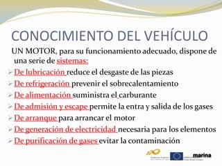 CONOCIMIENTO DEL VEHÍCULO
 UN MOTOR, para su funcionamiento adecuado, disp0ne de
  una serie de sistemas:
 De lubricación reduce el desgaste de las piezas
 De refrigeración prevenir el sobrecalentamiento
 De alimentación suministra el carburante
 De admisión y escape permite la entra y salida de los gases
 De arranque para arrancar el motor
 De generación de electricidad necesaria para los elementos
 De purificación de gases evitar la contaminación
                                                      marina
 