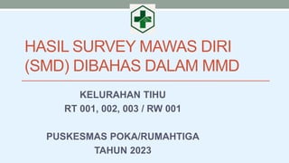 HASIL SURVEY MAWAS DIRI
(SMD) DIBAHAS DALAM MMD
KELURAHAN TIHU
RT 001, 002, 003 / RW 001
PUSKESMAS POKA/RUMAHTIGA
TAHUN 2023
 