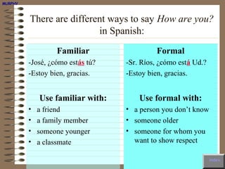 MURPHY



         There are different ways to say How are you?
                          in Spanish:
                  Familiar                 Formal
         -José, ¿cómo estás tú?   -Sr. Ríos, ¿cómo está Ud.?
         -Estoy bien, gracias.    -Estoy bien, gracias.


             Use familiar with:       Use formal with:
         •   a friend             • a person you don’t know
         •   a family member      • someone older
         •   someone younger      • someone for whom you
         •   a classmate            want to show respect

                                                               index
 