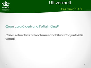 Ull vermell
                                       Cas clínic 1.1.1



Quan caldrà derivar a l’oftalmòleg?

Casos refractaris al tractament habitual Conjuntivistis
vernal
 