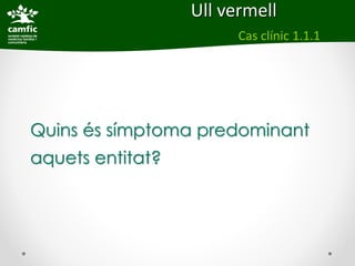 Ull vermell
                        Cas clínic 1.1.1




Quins és símptoma predominant
aquets entitat?
 