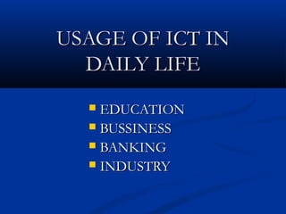 USAGE OF ICT IN
  DAILY LIFE
   EDUCATION
   BUSSINESS
   BANKING
   INDUSTRY
 