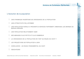 L’évolution de la population



          UNE DYNAMIQUE INCERTAINE DE CROISSANCE DE LA POPULATION


          UNE ATTRACTIVITE PEU AFFIRMEE


          UNE POPULATION RURALE A PROXIMITE D’ESPACES FORTEMENT URBANISES LES MARGES DU
           BASSIN PARISIEN


          UNE POPULATION RELATIVEMENT AGEE


          DES MENAGES PLUS PETITS ET PLUS NOMBREUX


          LA CROISSANCE DE LA POPULATION EN TANT QU’ENJEU DU SCOT ?


          LES PROJECTIONS DE POPULATION A 2030


          CONCLUSION : UN ENJEU FONDAMENTAL DU SCOT


          INDICATEURS




Syndicat Mixte pour le SCOT du Pay s Risle- Chare ntonne   -   Elaboration du SCOT   - État initial de l’environnem ent   - réalisation : PROSCOT   25
 