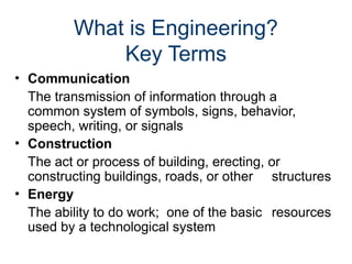 What is Engineering?
Key Terms
• Communication
The transmission of information through a
common system of symbols, signs, behavior,
speech, writing, or signals
• Construction
The act or process of building, erecting, or
constructing buildings, roads, or other structures
• Energy
The ability to do work; one of the basic resources
used by a technological system
 
