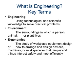 What is Engineering?
Key Terms
• Engineering
Using technological and scientific
knowledge to solve practical problems
• Environment
The surroundings in which a person,
animal, or plant lives
• Ergonomics
The study of workplace equipment design
or how to arrange and design devices,
machines, or workspace so that people and
things interact safely and most efficiently
 