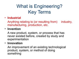 What is Engineering?
Key Terms
• Industrial
Anything relating to (or resulting from) industry,
manufacturing, production, etc.
• Invention
A new product, system, or process that has
never existed before, created by study and
experimentation
• Innovation
An improvement of an existing technological
product, system, or method of doing
something
 