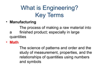 What is Engineering?
Key Terms
• Manufacturing
The process of making a raw material into
a finished product; especially in large
quantities
• Math
The science of patterns and order and the
study of measurement, properties, and the
relationships of quantities using numbers
and symbols
 