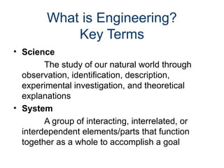 What is Engineering?
Key Terms
• Science
The study of our natural world through
observation, identification, description,
experimental investigation, and theoretical
explanations
• System
A group of interacting, interrelated, or
interdependent elements/parts that function
together as a whole to accomplish a goal
 