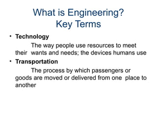 What is Engineering?
Key Terms
• Technology
The way people use resources to meet
their wants and needs; the devices humans use
• Transportation
The process by which passengers or
goods are moved or delivered from one place to
another
 