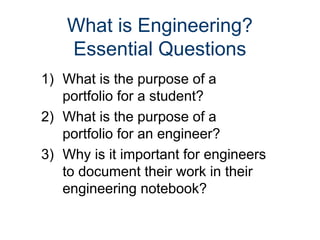 What is Engineering?
Essential Questions
1) What is the purpose of a
portfolio for a student?
2) What is the purpose of a
portfolio for an engineer?
3) Why is it important for engineers
to document their work in their
engineering notebook?
 
