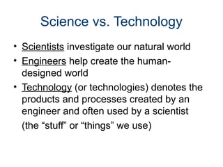 Science vs. Technology
• Scientists investigate our natural world
• Engineers help create the human-
designed world
• Technology (or technologies) denotes the
products and processes created by an
engineer and often used by a scientist
(the “stuff” or “things” we use)
 