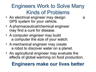 • An electrical engineer may design a
GPS system for your vehicle.
• A pharmaceutical/chemical engineer
may find a cure for disease.
• A computer engineer may build
a computer the size of your watch.
• A mechanical engineer may create
a robot to discover water on a planet.
• An agricultural engineer may evaluate the
effects of global warming on food production.
Engineers Work to Solve Many
Kinds of Problems
Engineers make our lives better
 