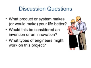 Discussion Questions
• What product or system makes
(or would make) your life better?
• Would this be considered an
invention or an innovation?
• What types of engineers might
work on this project?
 