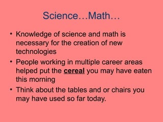 Science…Math…
• Knowledge of science and math is
necessary for the creation of new
technologies
• People working in multiple career areas
helped put the cereal you may have eaten
this morning
• Think about the tables and or chairs you
may have used so far today.
 