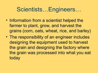 Scientists…Engineers…
• Information from a scientist helped the
farmer to plant, grow, and harvest the
grains (corn, oats, wheat, rice, and barley)
• The responsibility of an engineer includes
designing the equipment used to harvest
the grain and designing the factory where
the grain was processed into what you eat
today
 