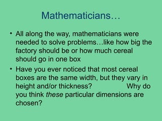Mathematicians…
• All along the way, mathematicians were
needed to solve problems…like how big the
factory should be or how much cereal
should go in one box
• Have you ever noticed that most cereal
boxes are the same width, but they vary in
height and/or thickness? Why do
you think these particular dimensions are
chosen?
 