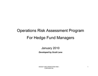 Operations Risk Assessment Program
    For Hedge Fund Managers

              January 2010
           Developed by Scott Lane




           HEDGE FUND OPERATIONS RISK -   1
                  CONFIDENTIAL
 