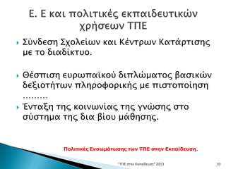  Σύνδεση Σχολείων και Κέντρων Κατάρτισης
με το διαδίκτυο.
 Θέσπιση ευρωπαϊκού διπλώματος βασικών
δεξιοτήτων πληροφορικής με πιστοποίηση
………
 Ένταξη της κοινωνίας της γνώσης στο
σύστημα της δια βίου μάθησης.
"ΤΠΕ στην Εκπαίδευση" 2013 10
Πολιτικές Ενσωμάτωσης των ΤΠΕ στην Εκπαίδευση.
 