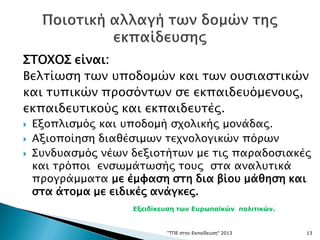 ΣΤΟΧΟΣ είναι:
Βελτίωση των υποδομών και των ουσιαστικών
και τυπικών προσόντων σε εκπαιδευόμενους,
εκπαιδευτικούς και εκπαιδευτές.
 Εξοπλισμός και υποδομή σχολικής μονάδας.
 Αξιοποίηση διαθέσιμων τεχνολογικών πόρων
 Συνδυασμός νέων δεξιοτήτων με τις παραδοσιακές
και τρόποι ενσωμάτωσής τους στα αναλυτικά
προγράμματα με έμφαση στη δια βίου μάθηση και
στα άτομα με ειδικές ανάγκες.
"ΤΠΕ στην Εκπαίδευση" 2013 13
Εξειδίκευση των Ευρωπαϊκών πολιτικών.
 