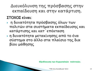 ΣΤΟΧΟΣ είναι:
 η δυνατότητα πρόσβασης όλων των
πολιτών στα συστήματα εκπαίδευσης και
κατάρτισης και κατ΄επέκταση
 η δυνατότητα μετακίνησης από το ένα
σύστημα στο άλλο στα πλαίσιο της δια
βίου μάθησης
"ΤΠΕ στην Εκπαίδευση" 2013 14
Εξειδίκευση των Ευρωπαϊκών πολιτικών.
 