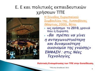 "ΤΠΕ στην Εκπαίδευση" 2013
9
Η Σύνοδος Ευρωπαϊκού
Συμβουλίου της Λισσαβόνας
(Μάρτιος 2000), θέτει
 ως ορόσημο το 2010, χρονιά
που η Ευρώπη
 «θα πρέπει να γίνει
η ανταγωνιστικότερη
και δυναμικότερη
οικονομία της γνώσης»
ΈΜΦΑΣΗ : στις Νέες
Τεχνολογίες
Η Σύνοδος του Ευρωπαϊκού
Συμβουλίου
Πολιτικές Ενσωμάτωσης των ΤΠΕ στην Εκπαίδευση.
 